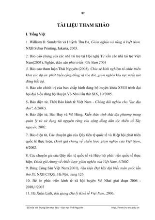 82



                           TÀI LIỆU THAM KHẢO
I. Tiếng Việt

1. William D. Sunderlin và Huỳnh Thu Ba, Giảm nghèo và rừng ở Việt Nam.
NXB Subur Printing, Jakarta, 2005.

2. Báo cáo chung của các nhà tài trợ tại Hội nghị Tư vấn các nhà tài trợ Việt
Nam(2003), Nghèo, Báo cáo phát triển Việt Nam 2004
3. Báo cáo tham luận/Thái Nguyên (2005), Chia sẻ kinh nghiệm tổ chức triển
khai các dự án phát triển cộng đồng và xóa đói, giảm nghèo khu vực miền núi
đông bắc bộ.
4. Báo cáo chính trị của ban chấp hành đảng bộ huyện khóa XVIII trình đại
họi đại biểu đảng bộ Huyện Võ Nhai lần thứ XIX, 10/2005.

5. Báo điện tử, Thời Báo kinh tế Việt Nam - Chống đói nghèo cho "lục địa
đen", 6/2007).
6. Báo điện tử, Bảo Huy và Võ Hùng, Kiến thức sinh thái địa phương trong
quản lý và sử dụng tài nguyên rừng của cộng đồng dân tộc thiểu số Tây
nguyên, 2002.

7. Báo điện tử, Các chuyên gia của Qũy tiền tệ quốc tế và Hiệp hội phát triển
quốc tế thực hiện, Đánh giá chung về chiến lược giảm nghèo của Việt Nam,
6/2002.

8. Các chuyên gia của Qũy tiền tệ quốc tế và Hiệp hội phát triển quốc tế thực
hiện, Đánh giá chung về chiến lược giảm nghèo của Việt Nam, 6/2002.
9. Đảng Cộng Sản Việt Nam(2001), Văn kiện Đại Hội đại biểu toàn quốc lần
thứ IX, NXB CTQG, Hà Nội, trang 126.
10. Đề án phát triển kinh tế xã hội huyện Võ Nhai giai đoạn 2006 -
2010,1/2007
11. Hà Xuân Linh, Bài giảng Địa lý Kinh tế Việt Nam, 2006.


Số hóa bởi Trung tâm Học liệu – Đại học Thái Nguyên      http://www.lrc-tnu.edu.vn
 