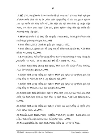 83


12. Hồ Uy Liêm (2005), Báo cáo dẫn đề tại tọa đàm " Chia sẻ kinh nghiệm
tổ chức triển khai các dự án phát triển cộng đồng và xóa đói, giảm nghèo
khu vực miền núi đông bắc bộ",Liên hiệp các hội khoa học kỹ thuật Việt
Nam, Hội thảo khoa học" Xóa đói, giảm nghèo vùng dân tộc thiếu số:
Phương pháp tiếp cận".

13. Hiệp hội quốc tế và Qũy tiền tệ quốc tế soản thảo, Đánh giá về văn bản
chiến lược giảm nghèo tạm thời, 2001
14. Luật đất đai, NXB Chính trị quốc gia, trang 13, 1993.
15. Luật đất đai, Luật sửa đổi bổ xung một số điều của Luật đất đai, NXB Bản
đồ Hà Nội, trang 32, 2001.
16. Lê văn Khoa, Vấn đề sử dụng đất và bảo vệ môi trường ở vùng trung du
phía Bắc Việt Nam, Tạp chí khoa học Đất số 3. TR45-49, 1993.

17. Nhóm hành động chống đói nghèo, Đảm bảo bền vững về môi trường,
NXB in và văn hóa phẩm, 6/2002.

18. Nhóm hành động chống đói nghèo, Đánh giá nghèo có sự tham gia của
cộng đồng tại Nghệ An, NXB Lao động xã hội, 2003

19. Nhóm hành động chống đói nghèo, Đánh giá nghèo có sự tham gia của
cộng đồng tại Dak lak, NXB Lao động xã hội, 2003

20. Nhóm hành động chống đói nghèo, Qúa trình thực hiện các mục tiêu phát
triển của Việt Nam, tóm tắt triển khai và cách thức, NXB Lao động xã hội,
6/2002.

21. Nhóm hành động chống đói nghèo, Ý kiến của cộng đồng về chiến lược
giảm nghèo (tập 3), 5/2006.

22. Nguyễn Xuân Trạch, Phạm Thị Hồng Vân, Chris London - Lane, Báo cáo
số 5, Phát triển chăn nuôi và nuôi trồng thủy sản, 1/2001.
23. Niên giám thống kê năm 2006, Phòng thống kê Huyện Võ Nhai.


Số hóa bởi Trung tâm Học liệu – Đại học Thái Nguyên          http://www.lrc-tnu.edu.vn
 