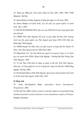 84


24. Tổng cục thống kê, Niên giám thống kê năm 2003, 2004, 2005, NXB
thống kê - Hà Nội.

25. James Beard và Nisha Agrawal, Chống đói nghèo ở Việt Nam, 2001.
26. Edwin Shanks và Carrie Turk, Các đề xuất của người nghèo về chính
sách, Tập 1, 2001.
27. KEVIN WATKINS(1997), Báo cáo của OXFAM Về tình trạng nghèo khổ
trên thế giới.
28. UBND Tỉnh Thái Nguyên, Kết quả và giải pháp đã thực hiện chương
trình xóa đói, giảm nghèo của Thái Nguyên giai đoạn 2001-2205, Báo cáo
tham luận/ Thái Nguyên.
29. UBND Huyện Võ Nhai, Báo cáo Quy hoạch sử dụng đất đai Huyện Võ
Nhai, Tỉnh Thái Nguyên thời kỳ 2000-2010, 2001.
30. Đặng Kim Vui, Tài liệu đánh giá nguồn tài nguyên rừng có sự tham
gia của người dân (PRA). Khoa Lâm Nghiệp - Trường Đại Học Nông Lâm
Thái Nguyên, 1998.
31. Vi văn Thư, Tình hình sử dụng và quản lý đất dốc Tỉnh Thái Nguyên,
Khoa học và Công nghệ bảo vệ và sử dụng bền vững trên đất dốc, NXB Nông
nghiệp - Hà Nội, 2001.
32. Sở kế hoạch đầu tư Tỉnh Thái Nguyên, Quy hoạch tổng thể phát triển kinh
tế xã hội Tỉnh Thái Nguyên 1998-2010, 1997.

II Tiếng Anh
33.    Asian      Development           Bank,         Agriculture   Sector     Development
Programmer, 2002.
34. Do Anh Tai, 2004: Family resources and their impact on household living
standard and food security of farmers in the mountainous region of Vietnam,
Stuttgart, Germany




Số hóa bởi Trung tâm Học liệu – Đại học Thái Nguyên                    http://www.lrc-tnu.edu.vn
 