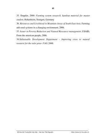 85


35. Doppler, 2000: Farming system research, handout material for master
student, Hohenheim, Stuttgart, Germany
36. Resources and Livelihood in Mountain Areas of South East Asia, Farming
anh rural systems in a changing environment, 2006.
37. Issuer in Poverty Reduction and Natural Ressource management, USAID,
From the american people, 2006.
38.Subtainable Development Department - Improving cress to natural
resoursr for the ruler poor- FAO, 2000.




Số hóa bởi Trung tâm Học liệu – Đại học Thái Nguyên    http://www.lrc-tnu.edu.vn
 