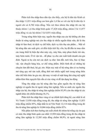 91


        Phân tích thu nhập theo dân tộc cho thấy, các hộ là dân tộc Kinh có
thu nhập 11,831 triệu đồng cao hơn gần 1,4 lần so với các hộ là dân tộc ít
người chỉ có 8,702 triệu đồng. Nếu xét theo nhóm thu nhập thì các hộ
thuộc nhóm 1 có thu nhập bình quân 17,428 triệu đồng, nhóm 2 là 11,077
triệu đồng và các hộ nhóm 3 là 8,851 triệu đồng.
        Trong nông thôn hiện nay, nguồn thu nhập của các hộ khổng chỉ đơn
thuần từ nông nghiệp mà còn thu nhập từ nhiều nguồn khác nữa, đó là thu
nhập từ làm thuê, từ dịch vụ chế biến, dịch vụ tiêu thụ sản phẩm.... Một số
hộ nông dân sản xuất giỏi, có điều kiện tích lũy vốn, họ đã đầu tư mua sắm
các trang thiết bị hiện đại như máy cày, máy bừa, máy phun thuốc trừ sâu,
máy bơm nước. Ô tô vận tải... để phục vụ cho sản xuất kinh doanh của gia
đình. Ngoài ra họ còn mở các dịch vụ như: làm đất, tưới tiêu, bảo vệ thực
vật, vận chuyển hàng hóa, sơ chế nông phẩm. Điển hình đã có những hộ
chuyên làm đất thuê, hộ gò, rèn. Hiện nay một số hộ nông dân có xu hướng
mở rộng quy mô sản xuất, đồng thời mở nhiều nghề mới trong nông thôn
như chế biến thức ăn gia súc, dệt may và một số mặt hàng thủ công mỹ nghệ
nhằm khai thác nguyên liệu sẵn có của vùng và để tận dụng lao động.

       Tổng thu nhập của hộ nông dân bao gồm nguồn thu từ nông lâm
nghiệp và nguồn thu từ ngoài nông lâm nghiệp. Nếu so sánh các nguồn thu
nhập của hộ, thu nhập từ nông lâm nghiệp chiếm 83,9% còn thu nhập từ các
ngành khác chỉ chiếm khoảng 16,1%.
       Phân tích thu nhập theo vùng có sự chênh lệch đáng kể, cao nhất là xã
Vô Tranh 13,938 triệu đồng trong đó, thu nhập từ nông lâm nghiệp 11,853
triệu đồng chiếm 85%, thấp nhất là xã Yên Ninh 12,114 triệu đồng trong đó
thu từ nông lâm nghiệp là 10,066 triệu đồng chiếm 83%.
       Nếu phân tích theo hướng sản xuất chính thì nhóm hộ trồng cây ăn quả
có mức thu nhập bình quân cao nhất 13,928 triệu đồng trong đó thu nhập từ
nông lâm nghiệp là 12,385 triệu đồng chiếm 88,9%, từ ngoài nông lâm




Số hóa bởi Trung tâm Học liệu – Đại học Thái Nguyên     http://www.lrc-tnu.edu.vn
 