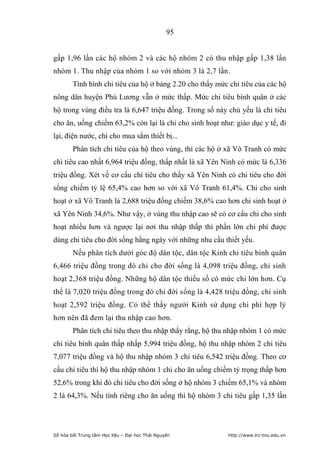 95


gấp 1,96 lần các hộ nhóm 2 và các hộ nhóm 2 có thu nhập gấp 1,38 lần
nhóm 1. Thu nhập của nhóm 1 so với nhóm 3 là 2,7 lần.
        Tình hình chi tiêu của hộ ở bảng 2.20 cho thấy mức chi tiêu của các hộ
nông dân huyện Phú Lương vẫn ở mức thấp. Mức chi tiêu bình quân ở các
hộ trong vùng điều tra là 6,647 triệu đồng. Trong số này chủ yếu là chi tiêu
cho ăn, uống chiếm 63,2% còn lại là chi cho sinh hoạt như: giáo dục y tế, đi
lại, điện nước, chi cho mua sắm thiết bị...
        Phân tích chi tiêu của hộ theo vùng, thì các hộ ở xã Vô Tranh có mức
chi tiêu cao nhất 6,964 triệu đồng, thấp nhất là xã Yên Ninh có mức là 6,336
triệu đồng. Xét về cơ cấu chi tiêu cho thấy xã Yên Ninh có chi tiêu cho đời
sống chiếm tỷ lệ 65,4% cao hơn so với xã Vô Tranh 61,4%. Chi cho sinh
hoạt ở xã Vô Tranh là 2,688 triệu đồng chiếm 38,6% cao hơn chi sinh hoạt ở
xã Yên Ninh 34,6%. Như vậy, ở vùng thu nhập cao sẽ có cơ cấu chi cho sinh
hoạt nhiều hơn và ngược lại nơi thu nhập thấp thì phần lớn chi phí được
dùng chi tiêu cho đời sống hằng ngày với những nhu cầu thiết yếu.
        Nếu phân tích dưới góc độ dân tộc, dân tộc Kinh chi tiêu bình quân
6,466 triệu đồng trong đó chi cho đời sống là 4,098 triệu đồng, chi sinh
hoạt 2,368 triệu đồng. Những hộ dân tộc thiểu số có mức chi lớn hơn. Cụ
thể là 7,020 triệu đồng trong đó chi đời sống là 4,428 triệu đồng, chi sinh
hoạt 2,592 triệu đồng. Có thể thấy người Kinh sử dụng chi phí hợp lý
hơn nên đã đem lại thu nhập cao hơn.
        Phân tích chi tiêu theo thu nhập thấy rằng, hộ thu nhập nhóm 1 có mức
chi tiêu bình quân thấp nhấp 5,994 triệu đồng, hộ thu nhập nhóm 2 chi tiêu
7,077 triệu đồng và hộ thu nhập nhóm 3 chi tiêu 6,542 triệu đồng. Theo cơ
cấu chi tiêu thì hộ thu nhập nhóm 1 chi cho ăn uống chiếm tỷ trọng thấp hơn
52,6% trong khi đó chi tiêu cho đời sống ở hộ nhóm 3 chiếm 65,1% và nhóm
2 là 64,3%. Nếu tính riêng cho ăn uống thì hộ nhóm 3 chi tiêu gấp 1,35 lần




Số hóa bởi Trung tâm Học liệu – Đại học Thái Nguyên       http://www.lrc-tnu.edu.vn
 