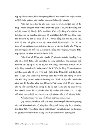 97


vậy người dân di dời, khai hoang vùng kinh tê mới có mức thu nhập cao hơn
thể hiện hiệu quả của việc tổ chức sản xuất tốt hơn dân bản địa.
        Phân tích theo dân tộc cho thấy cũng có sự chênh lệch cao về thu
nhập. Nhóm hộ người kinh có thu nhập bình quân là 11,831 triệu đồng trên
một hộ, nhóm hộ dân tộc thiểu số chỉ đạt 8,702 triệu đồng trên một hộ. Nếu
tính trên một ha, thu nhập của nhóm hộ người Kinh là 9,826 triệu đồng trong
khi đó nhóm hộ dân tộc thiểu số là 5,130 triệu đồng trên một ha. Như vậy,
trình độ sản xuất giữa các dân tộc có sự chênh lệch đáng kể. Các dân tộc
thiểu số sản xuất còn trong tình trạng tự cấp, tự túc vẫn là chủ yếu. Việc tạo
môi trường đầu tư, phổ biến kiến thức cho đồng bào vùng sâu, vùng xa để họ
tiếp cận với cách làm ăn mới là rất cần thiết.
        Phân tích trình độ học vấn của chủ hộ nông dân ta thấy, thu nhập ở các
chủ hộ có trình độ học vấn khác nhau thì có sự khác nhau. Thu nhập cao nhất
là nhóm chủ hộ lớp 10-12 đạt 13,320 triệu đồng, chủ hộ lớp 6-9 đạt 10,426
triệu đồng, thấp nhất là chủ hộ lớp 1-5 đạt 9,787 triệu đồng. Về thu nhập trên
một ha, nhóm chủ hộ lớp 10-12 đạt 10,206 triệu đồng, thấp nhất là chủ hộ
lớp 1-5 đạt 7,431 triệu đồng. Như vậy trình độ học vấn ảnh hưởng rất nhiều
đến khả năng tạo thu nhập của hộ nông dân. Trình độ học vấn của chủ hộ
càng cao thì thu nhập càng cao. Ở huyện Phú Lương trình độ học vấn của
chủ hộ vấn khá thấp. Chủ hộ lớp 10-12 chỉ đạt 18,7%, chủ hộ trình độ văn
hóa lớp 6-9 chiếm 59,3%, chủ hộ trình độ văn hóa 1-5 chiếm 22%. Do vậy,
việc nâng cao trình độ học vấn cho các chủ hộ nông dân là hết sức cần thiết.
        * Ảnh hưởng quy mô các yếu tố sản xuất của hộ nông dân
        Quy mô các yếu tố sản xuất của hộ có ảnh hưởng rất lớn đến hoạt động
sản xuất kinh doanh của hộ nông dân. Những ảnh hưởng này được trình bầy
trên bảng 2.20. Trong bảng này sẽ phân tích quy mô đất đai, quy mô lao động
và quy mô vốn sản xuất ảnh hưởng tới kết quả sản xuất của hộ nông dân




Số hóa bởi Trung tâm Học liệu – Đại học Thái Nguyên       http://www.lrc-tnu.edu.vn
 