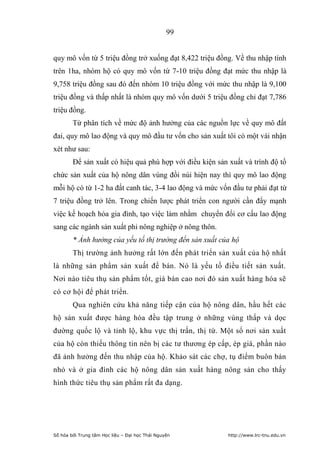 99


quy mô vốn từ 5 triệu đồng trở xuống đạt 8,422 triệu đồng. Về thu nhập tính
trên 1ha, nhóm hộ có quy mô vốn từ 7-10 triệu đồng đạt mức thu nhập là
9,758 triệu đồng sau đó đến nhóm 10 triệu đồng với mức thu nhập là 9,100
triệu đồng và thấp nhất là nhóm quy mô vốn dưới 5 triệu đồng chỉ đạt 7,786
triệu đồng.
        Từ phân tích về mức độ ảnh hưởng của các nguồn lực về quy mô đất
đai, quy mô lao động và quy mô đầu tư vốn cho sản xuất tôi có một vài nhận
xét như sau:
        Để sản xuất có hiệu quả phù hợp với điều kiện sản xuất và trình độ tổ
chức sản xuất của hộ nông dân vùng đồi núi hiện nay thì quy mô lao động
mỗi hộ có từ 1-2 ha đất canh tác, 3-4 lao động và mức vốn đầu tư phải đạt từ
7 triệu đồng trở lên. Trong chiến lược phát triển con người cần đẩy mạnh
việc kế hoạch hóa gia đình, tạo việc làm nhằm chuyển đổi cơ cấu lao động
sang các ngành sản xuất phi nông nghiệp ở nông thôn.
        * Ảnh hưởng của yếu tố thị trường đến sản xuất của hộ
        Thị trường ảnh hưởng rất lớn đến phát triển sản xuất của hộ nhất
là những sản phẩm sản xuất để bán. Nó là yếu tố điều tiết sản xuất.
Nơi nào tiêu thụ sản phẩm tốt, giá bán cao nơi đó sản xuất hàng hóa sẽ
có cơ hội để phát triển.
        Qua nghiên cứu khả năng tiếp cận của hộ nông dân, hầu hết các
hộ sản xuất được hàng hóa đều tập trung ở những vùng thấp và dọc
đường quốc lộ và tỉnh lộ, khu vực thị trấn, thị tứ. Một số nơi sản xuất
của hộ còn thiếu thông tin nên bị các tư thương ép cấp, ép giá, phần nào
đã ảnh hưởng đến thu nhập của hộ. Khảo sát các chợ, tụ điểm buôn bán
nhỏ và ở gia đình các hộ nông dân sản xuất hàng nông sản cho thấy
hình thức tiêu thụ sản phẩm rất đa dạng.




Số hóa bởi Trung tâm Học liệu – Đại học Thái Nguyên       http://www.lrc-tnu.edu.vn
 