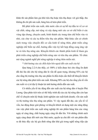 101


khăn thì sản phẩm làm gia khó tiêu thụ hoặc tiêu thụ được với giá thấp, thu
không đủ chi phí sản xuất, hàng hóa sẽ kém phát triển.
        Để phát triển sản xuất, nhà nước cần có sự hỗ trợ đầu tư về cơ sở
vật chất, nâng cấp, mở rộng và xây dựng mới các cơ sở chế biến ở các
vùng tập chung, chuyên canh, hình thành các trung tâm chế biến vừa và
nhỏ, các chợ và các tụ điểm tiêu thụ sản phẩm. Mặt khác cần có chính
sách trong việc chuyển đổi cơ cấu kinh tế nông thôn, phát triển công
nghiệp chế biến tại chỗ, hướng dẫn việc ký kết hợp đồng cung ứng vật
tư và tiêu thụ nông sản. Khuyến khích các thành phần kinh tế tham gia
phát triển công nghiệp chế biến nông sản và tiêu thụ sản phẩm. Tổ chức
mở rộng ngành nghề phi nông nghiệp ở nông thôn miền núi.
        * Ảnh hưởng của các điều kiện bên ngoài đến sản xuất của hộ
        Qua bảng 2.2.4 cho thấy, có 100% ý kiến được hỏi cho rằng ổn định
đất đai lâu dài cho hộ nông dân là vấn đề quan trọng, khoảng 92% các hộ
cho rằng thị trường tiêu thụ sản phẩm là điều kiện cần thiết để khuyến khích
các hộ nông dân phát triển sản xuất. Khoảng 90% các hộ cho rằng yếu tố vốn
sản xuất và vị trí địa lý thuận lợi ảnh hưởng nhiều đến sản xuất.
        Có nhiều yếu tố tác động đến sản xuất của hộ nông dân ở huyện Phú
Lương. Qua phân tích trên có thể thấy trình độ của các hộ nông dân còn hạn
chế về chuyên môn kỹ thuật, kinh nghiệm sản xuất kinh doanh, vốn sản xuất
và thị trường tiêu thụ nông sản phẩm. Vì vậy ngoài đất đai, các yếu tố về
vốn, lao động được giải phóng và khuyến khích sử dụng một các năng động
vào việc phát triển sản xuất nông nghiệp thì sản phẩm hàng hóa của vùng
ngày sẽ càng tăng, chất lượng ngày càng tốt dần lên. Với những chính sách
ngày càng được đổi mới của Nhà nước, quyền tự chủ đối với sản phẩm đầu
ra đã thúc đẩy các hộ gia đình nông dân khá giả trong nghề nông tiếp cận




Số hóa bởi Trung tâm Học liệu – Đại học Thái Nguyên        http://www.lrc-tnu.edu.vn
 