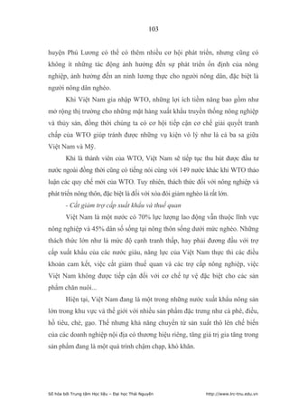 103


huyện Phú Lương có thể có thêm nhiều cơ hội phát triển, nhưng cũng có
không ít những tác động ảnh hưởng đến sự phát triển ổn định của nông
nghiệp, ảnh hưởng đến an ninh lương thực cho người nông dân, đặc biệt là
người nông dân nghèo.
        Khi Việt Nam gia nhập WTO, những lợi ích tiềm năng bao gồm như
mở rộng thị trường cho những mặt hàng xuất khẩu truyền thống nông nghiệp
và thủy sản, đồng thời chúng ta có cơ hội tiếp cận cơ chế giải quyết tranh
chấp của WTO giúp tránh được những vụ kiện vô lý như là cá ba sa giữa
Việt Nam và Mỹ.
        Khi là thành viên của WTO, Việt Nam sẽ tiếp tục thu hút được đầu tư
nước ngoài đồng thời cũng có tiếng nói cùng với 149 nước khác khi WTO thảo
luận các quy chế mới của WTO. Tuy nhiên, thách thức đối với nông nghiệp và
phát triển nông thôn, đặc biệt là đối với xóa đói giảm nghèo là rất lớn.
        - Cắt giảm trợ cấp xuất khẩu và thuế quan
        Việt Nam là một nước có 70% lực lượng lao động vẫn thuộc lĩnh vực
nông nghiệp và 45% dân số sống tại nông thôn sống dưới mức nghèo. Những
thách thức lớn như là mức độ cạnh tranh thấp, hay phải đương đầu với trợ
cấp xuất khẩu của các nước giàu, năng lực của Việt Nam thực thi các điều
khoản cam kết, việc cắt giảm thuế quan và các trợ cấp nông nghiệp, việc
Việt Nam không được tiếp cận đối với cơ chế tự vệ đặc biệt cho các sản
phẩm chăn nuôi...
        Hiện tại, Việt Nam đang là một trong những nước xuất khẩu nông sản
lớn trong khu vực và thế giới với nhiều sản phẩm đặc trưng như cà phê, điều,
hồ tiêu, chè, gạo. Thế nhưng khả năng chuyển từ sản xuất thô lên chế biến
của các doanh nghiệp nội địa có thương hiệu riêng, tăng giá trị gia tăng trong
sản phẩm đang là một quá trình chậm chạp, khó khăn.




Số hóa bởi Trung tâm Học liệu – Đại học Thái Nguyên            http://www.lrc-tnu.edu.vn
 