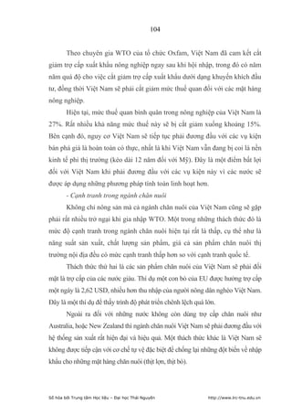 104


        Theo chuyên gia WTO của tổ chức Oxfam, Việt Nam đã cam kết cắt
giảm trợ cấp xuất khẩu nông nghiệp ngay sau khi hội nhập, trong đó có năm
năm quá độ cho việc cắt giảm trợ cấp xuất khẩu dưới dạng khuyến khích đầu
tư, đồng thời Việt Nam sẽ phải cắt giảm mức thuế quan đối với các mặt hàng
nông nghiệp.
        Hiện tại, mức thuế quan bình quân trong nông nghiệp của Việt Nam là
27%. Rất nhiều khả năng mức thuế này sẽ bị cắt giảm xuống khoảng 15%.
Bên cạnh đó, nguy cơ Việt Nam sẽ tiếp tục phải đương đầu với các vụ kiện
bán phá giá là hoàn toàn có thực, nhất là khi Việt Nam vẫn đang bị coi là nền
kinh tế phi thị trường (kéo dài 12 năm đối với Mỹ). Đây là một điểm bất lợi
đối với Việt Nam khi phải đương đầu với các vụ kiện này vì các nước sẽ
được áp dụng những phương pháp tính toán linh hoạt hơn.
        - Cạnh tranh trong ngành chăn nuôi
        Không chỉ nông sản mà cả ngành chăn nuôi của Việt Nam cũng sẽ gặp
phải rất nhiều trở ngại khi gia nhập WTO. Một trong những thách thức đó là
mức độ cạnh tranh trong ngành chăn nuôi hiện tại rất là thấp, cụ thể như là
năng suất sản xuất, chất lượng sản phẩm, giá cả sản phẩm chăn nuôi thị
trường nội địa đều có mức cạnh tranh thấp hơn so với cạnh tranh quốc tế.
        Thách thức thứ hai là các sản phẩm chăn nuôi của Việt Nam sẽ phải đối
mặt là trợ cấp của các nước giàu. Thí dụ một con bò của EU được hưởng trợ cấp
một ngày là 2,62 USD, nhiều hơn thu nhập của người nông dân nghèo Việt Nam.
Đây là một thí dụ để thấy trình độ phát triển chênh lệch quá lớn.
        Ngoài ra đối với những nước không còn dùng trợ cấp chăn nuôi như
Australia, hoặc New Zealand thì ngành chăn nuôi Việt Nam sẽ phải đương đầu với
hệ thống sản xuất rất hiện đại và hiệu quả. Một thách thức khác là Việt Nam sẽ
không được tiếp cận với cơ chế tự vệ đặc biệt để chống lại những đột biến về nhập
khẩu cho những mặt hàng chăn nuôi (thịt lợn, thịt bò).




Số hóa bởi Trung tâm Học liệu – Đại học Thái Nguyên           http://www.lrc-tnu.edu.vn
 