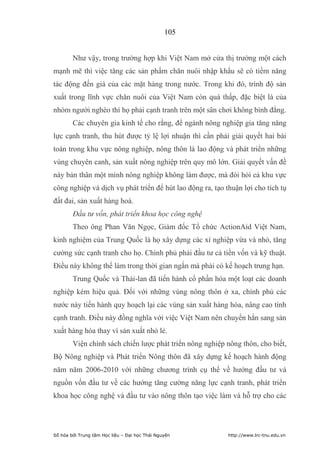 105


        Như vậy, trong trường hợp khi Việt Nam mở cửa thị trường một cách
mạnh mẽ thì việc tăng các sản phẩm chăn nuôi nhập khẩu sẽ có tiềm năng
tác động đến giá của các mặt hàng trong nước. Trong khi đó, trình độ sản
xuất trong lĩnh vực chăn nuôi của Việt Nam còn quá thấp, đặc biệt là của
nhóm người nghèo thì họ phải cạnh tranh trên một sân chơi không bình đẳng.
        Các chuyên gia kinh tế cho rằng, để ngành nông nghiệp gia tăng năng
lực cạnh tranh, thu hút được tỷ lệ lợi nhuận thì cần phải giải quyết hai bài
toán trong khu vực nông nghiệp, nông thôn là lao động và phát triển những
vùng chuyên canh, sản xuất nông nghiệp trên quy mô lớn. Giải quyết vấn đề
này bản thân một mình nông nghiệp không làm được, mà đòi hỏi cả khu vực
công nghiệp và dịch vụ phát triển để hút lao động ra, tạo thuận lợi cho tích tụ
đất đai, sản xuất hàng hoá.
        Đầu tư vốn, phát triển khoa học công nghệ
        Theo ông Phan Văn Ngọc, Giám đốc Tổ chức ActionAid Việt Nam,
kinh nghiệm của Trung Quốc là họ xây dựng các xí nghiệp vừa và nhỏ, tăng
cường sức cạnh tranh cho họ. Chính phủ phải đầu tư cả tiền vốn và kỹ thuật.
Điều này không thể làm trong thời gian ngắn mà phải có kế hoạch trung hạn.
        Trung Quốc và Thái-lan đã tiến hành cổ phần hóa một loạt các doanh
nghiệp kém hiệu quả. Đối với những vùng nông thôn ở xa, chính phủ các
nước này tiến hành quy hoạch lại các vùng sản xuất hàng hóa, nâng cao tính
cạnh tranh. Điều này đồng nghĩa với việc Việt Nam nên chuyển hẳn sang sản
xuất hàng hóa thay vì sản xuất nhỏ lẻ.
        Viện chính sách chiến lược phát triển nông nghiệp nông thôn, cho biết,
Bộ Nông nghiệp và Phát triển Nông thôn đã xây dựng kế hoạch hành động
năm năm 2006-2010 với những chương trình cụ thể về hướng đầu tư và
nguồn vốn đầu tư về các hướng tăng cường năng lực cạnh tranh, phát triển
khoa học công nghệ và đầu tư vào nông thôn tạo việc làm và hỗ trợ cho các




Số hóa bởi Trung tâm Học liệu – Đại học Thái Nguyên        http://www.lrc-tnu.edu.vn
 