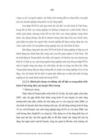 106


vùng xa xôi và người nghèo, cải thiện môi trường đầu tư nông thôn, trợ giúp
cho các doanh nghiệp nông thôn và các làng nghề.
        Gia nhập WTO là một quá trình tất yếu đối với nền kinh tế Việt Nam,
trong đó có lĩnh vực nông nghiệp với không ít thuận lợi và khó khăn. Đã có
nhiều giải pháp, chương trình hỗ trợ cho khu vực nông nghiệp, nông thôn
được xây dựng nhưng vấn đề là nhanh chóng hiện thực hóa các chính sách,
giải pháp trợ giúp cho người dân, doanh nghiệp để tăng cường năng lực sản
xuất, cạnh tranh với sản phẩm nông nghiệp của các nền kinh tế khác.
        Khi đứng vững trên sân chơi WTO thì kinh tế nông nghiệp sẽ tiếp tục trở
thành động lực chính thúc đẩy công cuộc xóa đói giảm nghèo ở Việt Nam. Thí
dụ sinh động từ Trung Quốc cho thấy, trái ngược với dự báo của các chuyên gia
kinh tế về một sự suy sụp trong ngành nông nghiệp nước này khi gia nhập WTO,
một số ngành nông sản tăng vọt xuất khẩu, đe dọa cả nông sản Hoa Kỳ. Hiện
Trung Quốc đang tiếp tục tăng cường đầu tư mạnh vào nông nghiệp về cơ sở hạ
tầng, vốn, kỹ thuật, bãi bỏ thuế và giảm phí nhằm tạo ra một nền kinh tế nông
nghiệp có sức cạnh tranh mạnh mẽ trong WTO.
        2.2.2.5. Đánh giá chung và những vấn đề đặt ra trong phát triển
kinh tế hộ nông dân của huyện Phú Lương
        * Đánh giá chung
        Thực hiện kế hoạch phát triển kinh tế xã hội, dự toán ngân sách năm
2007, mặc dù gặp nhiều khó khăn song kinh tế của huyện có mức tăng
trưởng khá toàn diện, nhiều chỉ tiêu tăng cao so với cung kỳ năm 2006; cơ
cấu kinh tế chuyển dịch theo hướng tích cực, tốc độ tăng trưởng kinh tế tăng
1% so với kế hoạch, sản xuất công nghiệp tăng 20,3% so với năm 2006, sản
xuất lương thực tăng0,6% so cùng kỳ. Xây dựng cơ sở hạ tầng phát huy có
hiệu quả nội lực, thu hút nguồn đầu tư để đẩy mạnh xây dựng kết cấu hạ
tầng, thu ngân sách vượt kế hoạch, công tác quản lý đất đai, môi trường, tài




Số hóa bởi Trung tâm Học liệu – Đại học Thái Nguyên        http://www.lrc-tnu.edu.vn
 