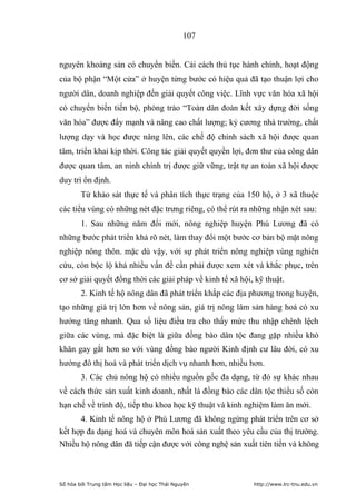 107


nguyên khoáng sản có chuyển biến. Cải cách thủ tục hành chính, hoạt động
của bộ phận “Một cửa” ở huyện từng bước có hiệu quả đã tạo thuận lợi cho
người dân, doanh nghiệp đến giải quyết công việc. Lĩnh vực văn hóa xã hội
có chuyển biến tiến bộ, phòng trào “Toàn dân đoàn kết xây dựng đời sống
văn hóa” được đẩy mạnh và nâng cao chất lượng; kỷ cương nhà trường, chất
lượng dạy và học được nâng lên, các chế độ chính sách xã hội được quan
tâm, triển khai kịp thời. Công tác giải quyết quyền lợi, đơn thư của công dân
được quan tâm, an ninh chính trị được giữ vững, trật tự an toàn xã hội được
duy trì ổn định.
        Từ khảo sát thực tế và phân tích thực trạng của 150 hộ, ở 3 xã thuộc
các tiểu vùng có những nét đặc trưng riêng, có thể rút ra những nhận xét sau:
        1. Sau những năm đổi mới, nông nghiệp huyện Phú Lương đã có
những bước phát triển khá rõ nét, làm thay đổi một bước cơ bản bộ mặt nông
nghiệp nông thôn. mặc dù vậy, với sự phát triển nông nghiệp vùng nghiên
cứu, còn bộc lộ khá nhiều vấn đề cần phải được xem xét và khắc phục, trên
cơ sở giải quyết đồng thời các giải pháp về kinh tế xã hội, kỹ thuật.
        2. Kinh tế hộ nông dân đã phát triển khắp các địa phương trong huyện,
tạo những giá trị lớn hơn về nông sản, giá trị nông lâm sản hàng hoá có xu
hướng tăng nhanh. Qua số liệu điều tra cho thấy mức thu nhập chênh lệch
giữa các vùng, mà đặc biệt là giữa đồng bào dân tộc đang gặp nhiều khó
khăn gay gắt hơn so với vùng đồng bào người Kinh định cư lâu đời, có xu
hướng đô thị hoá và phát triển dịch vụ nhanh hơn, nhiều hơn.
        3. Các chủ nông hộ có nhiều nguồn gốc đa dạng, từ đó sự khác nhau
về cách thức sản xuất kinh doanh, nhất là đồng bào các dân tộc thiểu số còn
hạn chế về trình độ, tiếp thu khoa học kỹ thuật và kinh nghiệm làm ăn mới.
      4. Kinh tế nông hộ ở Phú Lương đã không ngừng phát triển trên cơ sở
kết hợp đa dạng hoá và chuyên môn hoá sản xuất theo yêu cầu của thị trường.
Nhiều hộ nông dân đã tiếp cận được với công nghệ sản xuất tiên tiến và không



Số hóa bởi Trung tâm Học liệu – Đại học Thái Nguyên        http://www.lrc-tnu.edu.vn
 