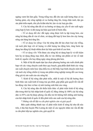 108


ngừng vươn lên làm giầu. Trong trồng trọt, đất cho sản xuất lương thực có xu
hướng giảm, cây công nghiệp có xu hướng tăng lên, trong chăn nuôi, đại gia
súc phát triển mạnh, chủ yếu là đàn trâu bò, lợn và các loại gia cầm.
       5. Các hộ nông dân đã có xu hướng sử dụng các yếu tố sản xuất ngày
càng hợp lý hơn và đã mang lại hiệu quả kinh tế bước đầu.
       - Về sử dụng đất đai: đất ngày càng được tích tụ tập trung hơn, các
nông hộ đang dần đi vào tổ chức, sử dụng đất hợp lý hơn làm cho cây lương
nông sản hàng hoá tăng lên.
       - Về sử dụng lao động: Các hộ nông dân đã lựa chọn loại cây trồng,
vật nuôi phù hợp với số lượng và chất lượng lao động hơn, từng bước áp
dụng lao động kỹ thuật nhằm đem lại hiệu quả kinh tế cao hơn.
       - Về sử dụng vốn: Vốn được các nông hộ sử dụng hợp lý và tiết kiệm
hơn họ sử dụng đúng mục đích, đầu tư vào những sản phẩm có lợi về mặt
kinh tế, nguồn vốn huy động ngày càng phong phú hơn.
       6. Một số hộ đã mạnh dạn lựa chọn phương hướng sản xuất chính phù
hợp với các vùng chuyên canh theo quy hoạch, góp phần định hình các vùng
sản xuất chuyên môn hoá. Qua điều tra có thể thấy loại hình chuyên môn hoá
vật nuôi cây trồng chiếm tỷ trọng sản phẩm nông nghiệp tương đối cao trong
tổng giá trị sản xuất của các nông hộ.
       7. Kinh tế hộ nông dân phát triển, nhất là một số hộ đã hướng theo
hình thức sản xuất kinh tế trang trại gia đình, góp phần giải quyết tốt vấn đề
lao động việc làm và bảo vệ môi trường sinh thái của vùng.
       8. Các hộ nông dân rất thiếu kiến thức về phát triển kinh tế hộ nông
dân trong thời kỳ hội nhập kinh tế quốc tế, bằng chứng là 100% các hộ nông
dân và 85% cán bộ được phỏng vần đều trả lời không biết những ảnh hưởng
của hội nhập kinh tế quốc tế đến phát triển sản xuất của hộ nông dân.
       * Những vấn đề đặt ra cần phải nghiên cứu và giải quyết
       Bên cạnh những thành tựu về phát triển kinh tế nông hộ như đã nêu
trên, ở địa bàn huyện Phú Lương do một số các nguyên nhân mà vấn đề đặt
ra cần phải tiếp tục nghiên cứu, giải quyết là:




Số hóa bởi Trung tâm Học liệu – Đại học Thái Nguyên       http://www.lrc-tnu.edu.vn
 