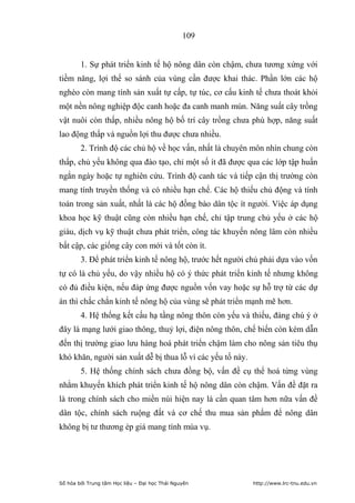 109


        1. Sự phát triển kinh tế hộ nông dân còn chậm, chưa tương xứng với
tiềm năng, lợi thế so sánh của vùng cần được khai thác. Phần lớn các hộ
nghèo còn mang tính sản xuất tự cấp, tự túc, cơ cấu kinh tế chưa thoát khỏi
một nền nông nghiệp độc canh hoặc đa canh manh mún. Năng suất cây trồng
vật nuôi còn thấp, nhiều nông hộ bố trí cây trồng chưa phù hợp, năng suất
lao động thấp và nguồn lợi thu được chưa nhiều.
        2. Trình độ các chủ hộ về học vấn, nhất là chuyên môn nhìn chung còn
thấp, chủ yếu không qua đào tạo, chỉ một số ít đã được qua các lớp tập huấn
ngắn ngày hoặc tự nghiên cứu. Trình độ canh tác và tiếp cận thị trường còn
mang tính truyền thống và có nhiều hạn chế. Các hộ thiếu chủ động và tính
toán trong sản xuất, nhất là các hộ đồng bào dân tộc ít người. Việc áp dụng
khoa học kỹ thuật cũng còn nhiều hạn chế, chỉ tập trung chủ yếu ở các hộ
giàu, dịch vụ kỹ thuật chưa phát triển, công tác khuyến nông lâm còn nhiều
bất cập, các giống cây con mới và tốt còn ít.
        3. Để phát triển kinh tế nông hộ, trước hết người chủ phải dựa vào vốn
tự có là chủ yếu, do vậy nhiều hộ có ý thức phát triển kinh tế nhưng không
có đủ điều kiện, nếu đáp ứng được nguồn vốn vay hoặc sự hỗ trợ từ các dự
án thì chắc chắn kinh tế nông hộ của vùng sẽ phát triển mạnh mẽ hơn.
        4. Hệ thống kết cấu hạ tầng nông thôn còn yếu và thiếu, đáng chú ý ở
đây là mạng lưới giao thông, thuỷ lợi, điện nông thôn, chế biến còn kém dẫn
đến thị trường giao lưu hàng hoá phát triển chậm làm cho nông sản tiêu thụ
khó khăn, người sản xuất dễ bị thua lỗ vì các yếu tố này.
        5. Hệ thống chính sách chưa đồng bộ, vấn đề cụ thể hoá từng vùng
nhằm khuyến khích phát triển kinh tế hộ nông dân còn chậm. Vấn đề đặt ra
là trong chính sách cho miền núi hiện nay là cần quan tâm hơn nữa vấn đề
dân tộc, chính sách ruộng đất và cơ chế thu mua sản phẩm để nông dân
không bị tư thương ép giá mang tính mùa vụ.




Số hóa bởi Trung tâm Học liệu – Đại học Thái Nguyên         http://www.lrc-tnu.edu.vn
 