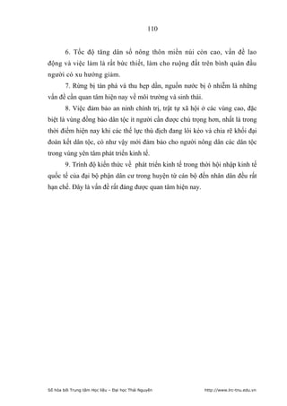 110


        6. Tốc độ tăng dân số nông thôn miền núi còn cao, vấn đề lao
động và việc làm là rất bức thiết, làm cho ruộng đất trên bình quân đầu
người có xu hướng giảm.
        7. Rừng bị tàn phá và thu hẹp dần, nguồn nước bị ô nhiễm là những
vấn đề cần quan tâm hiện nay về môi trường và sinh thái.
        8. Việc đảm bảo an ninh chính trị, trật tự xã hội ở các vùng cao, đặc
biệt là vùng đồng bào dân tộc ít người cần được chú trọng hơn, nhất là trong
thời điểm hiện nay khi các thế lực thù địch đang lôi kéo và chia rẽ khối đại
đoàn kết dân tộc, có như vậy mới đảm bảo cho người nông dân các dân tộc
trong vùng yên tâm phát triển kinh tế.
        9. Trình độ kiến thức về phát triển kinh tế trong thời hội nhập kinh tế
quốc tế của đại bộ phận dân cư trong huyện từ cán bộ đến nhân dân đều rất
hạn chế. Đây là vấn đề rất đáng được quan tâm hiện nay.




Số hóa bởi Trung tâm Học liệu – Đại học Thái Nguyên        http://www.lrc-tnu.edu.vn
 