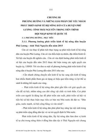111


                                             CHƢƠNG III
         PHƢƠNG HƢỚNG VÀ NHỮNG GIẢI PHÁP CHỦ YẾU NHẰM
      PHÁT TRIỂN KINH TẾ HỘ NÔNG DÂN CỦA HUYỆN PHÚ
          LƢƠNG- TỈNH THÁI NGUYÊN TRONG TIẾN TRÌNH
                           HỘI NHẬP KINH TẾ QUỐC TẾ
        3. 1. PHƢƠNG HƢỚNG , MỤC TIÊU

        3.1.1. Phƣơng hƣớng phát triển kinh tế hộ nông dân huyện
Phú Lƣơng – tỉnh Thái Nguyên đến năm 2015
        Căn cứ vào thực tế phân tích thực trạng sự phát triển kinh tế hộ nông
dân của huyện Phú Lương. Căn cứ vào điều kiện tự nhiên, đặc điểm Kinh tế-
Xã hội của huyện đã nghiên cứu . Căn cứ vào định hướng phát triển kinh tế
xã hội của huyện đến năm 2015 được thể hiện trong các nghị quyết của
huyện ủy, UBND. Tôi xin đưa ra một số phương hướng phát triển kinh tế hộ
nông dân ở huyện Phú Lương đến năm 2015 như sau:
        - Cần nhanh chóng chuyển nền kinh tế tự túc sang nền kinh tế hàng
hoá nhiều thành phần tham gia sử dụng có hiệu quả tiềm năng và lợi thế so
sánh là những thế mạnh của vùng.
        - Phát triển kinh tế hộ nông dân phải gắn liền với giải quyết các
vấn đề xã hội, nhằm nâng cao đời sống vật chất và tinh thần. Coi phát
triển con người là động lực để phát triển sản xuất, phát triển xã hội và
tiến bộ xã hội thực hiện mục tiêu cơ bản mà Nhà nước đã đặt ra: Dân
giàu, nước mạnh, xã hội công bằng và văn minh.
        - Phát triển kinh tế hộ nông dân phải phát huy năng lực nội sinh trong
sự phát triển cộng đồng dân tộc và vai trò quyết định là Nhà nước.
        Phát triển kinh tế hộ nông dân, lấy hộ nông dân làm đơn vị kinh
tế tự chủ trong nông thôn ở đồng bào dân tộc ở Thái Nguyên nói chung



Số hóa bởi Trung tâm Học liệu – Đại học Thái Nguyên       http://www.lrc-tnu.edu.vn
 