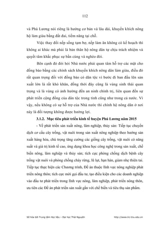 112


và Phú Lương nói riêng là hướng cơ bản và lâu dài, khuyến khích nông
hộ làm giàu bằng đất đai, tiềm năng tại chỗ.
        Việc thay đổi nếp sống tạm bợ, nếp làm ăn không có kế hoạch thì
không ai khác mà phải là bản thân hộ nông dân tự chịu trách nhiệm và
quyết tâm khắc phục sự bần cùng và nghèo đói.
        Bên cạnh đó đòi hỏi Nhà nước phải quan tâm hỗ trợ các mặt cho
đồng bào bằng các chính sách khuyến khích nông dân làm giàu, điều đó
rất quan trọng đối với đồng bào có dân tộc vì bước đi ban đầu lên sản
xuất lớn là rất khó khăn, đồng thời đây cũng là vùng sinh thái quan
trọng và là vùng có ảnh hưởng đến an ninh chính trị, liên quan đến sự
phát triển cộng đồng của dân tộc trong tỉnh cũng như trong cả nước. Vì
vậy, nếu không có sự hỗ trợ của Nhà nước thì chính hộ nông dân ở nơi
này là đối tượng không được hưởng lợi.
        3.1.2. Mục tiêu phát triển kinh tế huyện Phú Lƣơng năm 2015
        - Về phát triển sản xuất nông, lâm nghiệp, thủy sản: Tiếp tục chuyển
dịch cơ cấu cây trồng, vật nuôi trong sản xuất nông nghiệp theo hướng sản
xuất hàng hóa, chú trọng tăng cường các giống cây trồng, vật nuôi có năng
suất và giá trị kinh tế cao, ứng dụng khoa học công nghệ trong sản xuất, chế
biến nông, lâm nghiệp và thủy sản; tích cực phòng chống dịch bệnh cây
trồng vật nuôi và phòng chống cháy rừng, lũ lụt, hạn hán, giảm nhẹ thiên tai.
Tiếp tục thực hiện các Chương trình, Đề án thuộc lĩnh vực nông nghiệp phát
triển nông thôn; tích cực mời gọi đầu tư, tạo điều kiện cho các doanh nghiệp
vào đầu tư phát triển trong lĩnh vực nông, lâm nghiệp, phát triển nông thôn,
ưu tiên các Đề án phát triển sản xuất gắn với chế biến và tiêu thụ sản phẩm.




Số hóa bởi Trung tâm Học liệu – Đại học Thái Nguyên       http://www.lrc-tnu.edu.vn
 
