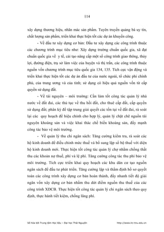 114


xây dựng thương hiệu, nhãn mác sản phẩm. Tuyên truyền quảng bá uy tín,
chất lượng sản phẩm, triển khai thực hiện tốt các dự án khuyến công.
        - Về đầu tư xây dựng cơ bản: Đầu tư xây dựng các công trình thuộc
các chương trình mục tiêu như: Xây dựng trường chuẩn quốc gia, xã đạt
chuẩn quốc gia về y tế, cải tạo nâng cấp một số công trình giao thông, thủy
lợi, đường điện, trụ sở làm việc của huyện và thị trấn, các công trình thuộc
nguồn vốn chương trình mục tiêu quốc gia 134, 135. Tích cực vận động và
triển khai thực hiện tốt các dự án đầu tư của nước ngoài, tổ chức phi chính
phủ, của trung ương và của tỉnh; sử dụng có hiệu quả nguồn vốn từ cấp
quyền sử dụng đất.
        - Về tài nguyên – môi trường: Cần làm tốt công tác quản lý nhà
nước về đất đai, các thủ tục về thu hồi đất, cho thuê cấp đất, cấp quyền
sử dụng đất; phân kỳ để tập trung giải quyết các tồn tại về đất đai, rà soát
lại các quy hoạch để hiệu chỉnh cho hợp lý, quản lý chặt chẽ nguồn tài
nguyên khoáng sản và việc khai thác chế biến khoáng sản, đẩy mạnh
công tác bảo vệ môi trường.
        - Về quản lý thu chi ngân sách: Tăng cường kiểm tra, rà soát các
hộ kinh doanh để điều chỉnh mức thuế và bổ sung lập sổ bộ thuế với diện
hộ kinh doanh mới. Thực hiện tốt công tác quản lý chợ nhằm chống thất
thu các khoản nợ thuế, phí và lệ phí. Tăng cường công tác thu phí bảo vệ
môi trường. Tích cực triển khai quy hoạch các khu dân cư tạo nguồn
ngân sách để đầu tư phát triển. Tăng cường lập và thẩm định hồ sơ quyết
toán các công trình xây dựng cơ bản hoàn thành, đẩy nhanh tiết độ giải
ngân vốn xây dựng cơ bản nhằm thu dứt điểm nguồn thu thuế của các
công trình XDCB. Thực hiện tốt công tác quản lý chi ngân sách theo quy
định, thực hành tiết kiệm, chống lãng phí.




Số hóa bởi Trung tâm Học liệu – Đại học Thái Nguyên      http://www.lrc-tnu.edu.vn
 
