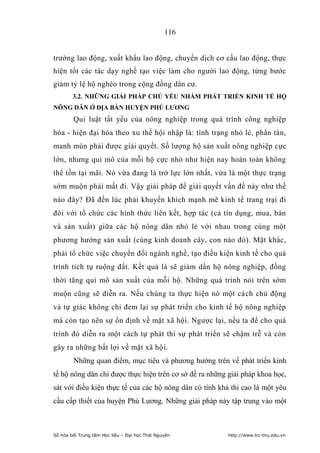 116


trường lao động, xuất khẩu lao động, chuyển dịch cơ cấu lao động, thực
hiện tốt các tác dạy nghề tạo việc làm cho người lao động, từng bước
giảm tỷ lệ hộ nghèo trong cộng đồng dân cư.
        3.2. NHỮNG GIẢI PHÁP CHỦ YẾU NHẰM PHÁT TRIỂN KINH TẾ HỘ
NÔNG DÂN Ở ĐỊA BÀN HUYỆN PHÚ LƢƠNG
        Qui luật tất yếu của nông nghiệp trong quá trình công nghiệp
hóa - hiện đại hóa theo xu thế hội nhập là: tình trạng nhỏ lẻ, phân tán,
manh mún phải được giải quyết. Số lượng hộ sản xuất nông nghiệp cực
lớn, nhưng qui mô của mỗi hộ cực nhỏ như hiện nay hoàn toàn không
thể tồn tại mãi. Nó vừa đang là trở lực lớn nhất, vừa là một thực trạng
sớm muộn phải mất đi. Vậy giải pháp để giải quyết vấn đề này như thế
nào đây? Đã đến lúc phải khuyến khích mạnh mẽ kinh tế trang trại đi
đôi với tổ chức các hình thức liên kết, hợp tác (cả tín dụng, mua, bán
và sản xuất) giữa các hộ nông dân nhỏ lẻ với nhau trong cùng một
phương hướng sản xuất (cùng kinh doanh cây, con nào đó). Mặt khác,
phải tổ chức việc chuyển đổi ngành nghề, tạo điều kiện kinh tế cho quá
trình tích tụ ruộng đất. Kết quả là sẽ giảm dần hộ nông nghiệp, đồng
thời tăng qui mô sản xuất của mỗi hộ. Những quá trình nói trên sớm
muộn cũng sẽ diễn ra. Nếu chúng ta thực hiện nó một cách chủ động
và tự giác không chỉ đem lại sự phát triển cho kinh tế hộ nông nghiệp
mà còn tạo nên sự ổn định về mặt xã hội. Ngược lại, nếu ta để cho quá
trình đó diễn ra một cách tự phát thì sự phát triển sẽ chậm trễ và còn
gây ra những bất lợi về mặt xã hội.
        Những quan điểm, mục tiêu và phương hướng trên về phát triển kinh
tế hộ nông dân chỉ được thực hiện trên cơ sở đề ra những giải pháp khoa học,
sát với điều kiện thực tế của các hộ nông dân có tính khả thi cao là một yêu
cầu cấp thiết của huyện Phú Lương. Những giải pháp này tập trung vào một



Số hóa bởi Trung tâm Học liệu – Đại học Thái Nguyên      http://www.lrc-tnu.edu.vn
 