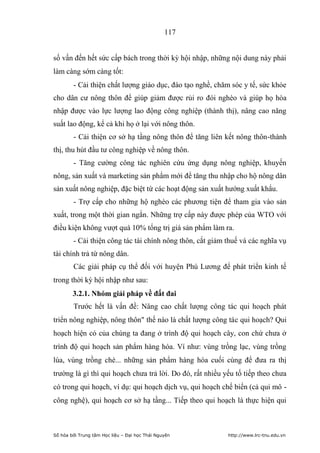 117


số vấn đến hết sức cấp bách trong thời kỳ hội nhập, những nội dung này phải
làm càng sớm càng tốt:
        - Cải thiện chất lượng giáo dục, đào tạo nghề, chăm sóc y tế, sức khỏe
cho dân cư nông thôn để giúp giảm được rủi ro đói nghèo và giúp họ hòa
nhập được vào lực lượng lao động công nghiệp (thành thị), nâng cao năng
suất lao động, kể cả khi họ ở lại với nông thôn.
        - Cải thiện cơ sở hạ tầng nông thôn để tăng liên kết nông thôn-thành
thị, thu hút đầu tư công nghiệp về nông thôn.
        - Tăng cường công tác nghiên cứu ứng dụng nông nghiệp, khuyến
nông, sản xuất và marketing sản phẩm mới để tăng thu nhập cho hộ nông dân
sản xuất nông nghiệp, đặc biệt từ các hoạt động sản xuất hướng xuất khẩu.
        - Trợ cấp cho những hộ nghèo các phương tiện để tham gia vào sản
xuất, trong một thời gian ngắn. Những trợ cấp này được phép của WTO với
điều kiện không vượt quá 10% tổng trị giá sản phẩm làm ra.
        - Cải thiện công tác tài chính nông thôn, cắt giảm thuế và các nghĩa vụ
tài chính trả từ nông dân.
        Các giải pháp cụ thể đối với huyện Phú Lương để phát triển kinh tế
trong thời kỳ hội nhập như sau:
        3.2.1. Nhóm giải pháp về đất đai
        Trước hết là vấn đề: Nâng cao chất lượng công tác qui hoạch phát
triển nông nghiệp, nông thôn thế nào là chất lượng công tác qui hoạch? Qui
hoạch hiện có của chúng ta đang ở trình độ qui hoạch cây, con chứ chưa ở
trình độ qui hoạch sản phẩm hàng hóa. Ví như: vùng trồng lạc, vùng trồng
lúa, vùng trồng chè... những sản phẩm hàng hóa cuối cùng để đưa ra thị
trường là gì thì qui hoạch chưa trả lời. Do đó, rất nhiều yếu tố tiếp theo chưa
có trong qui hoạch, ví dụ: qui hoạch dịch vụ, qui hoạch chế biến (cả qui mô -
công nghệ), qui hoạch cơ sở hạ tầng... Tiếp theo qui hoạch là thực hiện qui



Số hóa bởi Trung tâm Học liệu – Đại học Thái Nguyên        http://www.lrc-tnu.edu.vn
 