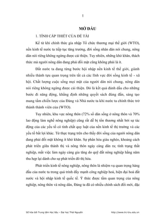 1


                                               MỞ ĐẦU
        1. TÍNH CẤP THIẾT CỦA ĐỀ TÀI
        Kể từ khi chính thức gia nhập Tổ chức thương mại thế giới (WTO),
nền kinh tế nước ta tiếp tục tăng trưởng, đời sống nhân dân nói chung, nông
dân nói riêng không ngừng được cải thiện. Tuy nhiên, những khó khăn, thách
thức mà người nông dân đang phải đối mặt cũng không phải là ít.
        Ðất nước ta đang từng bước hội nhập nền kinh tế thế giới, giành
nhiều thành tựu quan trọng trên tất cả các lĩnh vực đời sống kinh tế - xã
hội. Chất lượng cuộc sống mọi mặt của người dân nói chung, nông dân
nói riêng không ngừng được cải thiện. Ðó là kết quả đánh dấu cho những
bước đi năng động, khẳng định những quyết sách đúng đắn, sáng tạo
mang tầm chiến lược của Ðảng và Nhà nước ta khi nước ta chính thức trở
thành thành viên của (WTO).
        Tuy nhiên, khu vực nông thôn (72% số dân sống ở nông thôn và 70%
lao động làm nghề nông nghiệp) cũng rất dễ bị tổn thương nhất bởi sự tác
động của các yếu tố có tính chất quy luật của nền kinh tế thị trường và các
yếu tố bất lợi khác. Từ thực trạng trên cho thấy đời sống của người nông dân
đang phải đối mặt không ít khó khăn. Sự phân hóa giàu nghèo, khoảng cách
phát triển giữa thành thị và nông thôn ngày càng dãn ra; tình trạng thất
nghiệp, mất việc làm ngày càng gia tăng do quỹ đất nông nghiệp hằng năm
thu hẹp lại dành cho sự phát triển đô thị hóa.
        Phát triển kinh tế nông nghiệp, nông thôn là nhiệm vụ quan trọng hàng
đầu của nước ta trong quá trình đẩy mạnh công nghiệp hoá, hiện đại hoá đất
nước và hội nhập kinh tế quốc tế. Ý thức được tầm quan trọng của nông
nghiệp, nông thôn và nông dân, Đảng ta đã có nhiều chính sách đổi mới, đặc




Số hóa bởi Trung tâm Học liệu – Đại học Thái Nguyên       http://www.lrc-tnu.edu.vn
 