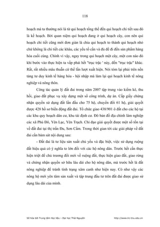 118


hoạch mà ta thường nói là từ qui hoạch tổng thể đến qui hoạch chi tiết sau đó
là kế hoạch. Bởi quan niệm qui hoạch đang ở qui hoạch cây, con nên qui
hoạch chi tiết cũng mới đơn giản là chia qui hoạch to thành qui hoạch nhỏ
chứ không là chi tiết các khâu, các yếu tố cần và đủ để đi đến sản phẩm hàng
hóa cuối cùng. Chính vì vậy, ngay trong qui hoạch một cây, một con nào đó
khi bước vào thực hiện ta vấp phải hết trục trặc ' này, đến trục trặc khác.
Rất, rất nhiều mâu thuẫn cứ thế lần lượt xuất hiện. Nói tóm lại phải trên nền
tảng tư duy kinh tế hàng hóa - hội nhập mà làm lại qui hoạch kinh tế nông
nghiệp và nông thôn.
        Công tác quản lý đất đai trong năm 2007 tập trung vào kiểm kê, thu
hồi, giao đất phục vụ xây dựng một số công trình, dự án. Cấp giấy chứng
nhận quyền sử dụng đất lần đầu cho 75 hộ, chuyển đổi 61 hộ, giải quyết
được 428 hồ sơ biến động đất đai. Tổ chức giao 438/901 ô đất cho các hộ tại
các khu quy hoạch dân cư, khu tái định cư. Đô bản đồ địa chính lâm nghiệp
các xã Phú Đô, Yên Lạc, Yên Trạch. Chỉ đạo giải quyết được một số tồn tại
về đất đai tại thị trấn Đu, Sơn Cẩm. Trong thời gian tới các giải pháp về đất
đai cần bám sát nội dung sau:
        - Đất đai là tư liệu sản xuất chủ yếu và đặc biệt, việc sử dụng ruộng
đất hiệu quả có ý nghĩa to lớn đối với các hộ nông dân. Trước hết cần thực
hiện triệt để chủ trương đổi mới về ruộng đất, thực hiện giao đất, giao rừng
và chứng nhận quyền sở hữu lâu dài cho hộ nông dân, mà trước hết là đất
nông nghiệp để tránh tình trạng xâm canh như hiện nay. Có như vậy các
nông hộ mới yên tâm sản xuất và tập trung đầu tư trên đất đai được giao sử
dụng lâu dài của mình.




Số hóa bởi Trung tâm Học liệu – Đại học Thái Nguyên       http://www.lrc-tnu.edu.vn
 