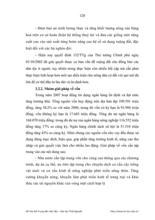 120


        - Đảm bảo an ninh lương thực và tăng khối lượng nông sản hàng
hoá trên cơ sở hoàn thiện hệ thống thuỷ lợi và đưa các giống mới năng
suất cao vào sản xuất từng bước nâng cao hệ số sử dụng ruộng đất, đặc
biệt đối với các hộ nghèo đói.
        - Hiện nay quyết định 132/TTg của Thủ tướng Chính phủ ngày
01/10/2002 đã giải quyết được cơ bản vấn đề ruộng đất cho đồng bào các
dân tộc ít người, tuy nhiên trong thực hiện còn nhiều bất cập mà cần phải
thực hiện linh hoạt hơn mới tạo điều kiện cho nông dân có đất với qui mô đủ
lớn để có thể đầu tư lâu dài và ổn định hơn.
        3.2.2. Nhóm giải pháp về vốn
        Trong năm 2007 hoạt động tín dụng ngân hàng ổn định và đạt mức
tăng trưởng khá. Tổng nguồn vốn huy động trên địa bàn đạt 109.591 triệu
đồng, tăng 38,2% so với năm 2006; trong đó vốn có kỳ hạn là 91.988 triệu
đồng, vốn không kỳ hạn là 17.603 triệu đồng. Tổng dư nợ ngân hàng là
168.070 triệu đồng; trong đó dư nợ của ngân hàng nông nghiệp 116.552 triệu
đồng tăng 17% so cùng kỳ, Ngân hàng chính sách xã hội là 51.518 triệu
đồng tăng 43% so cùng kỳ. Nhìn chung các nguồn vốn cho vay đều được sử
dụng đúng mục đích, hiệu quả, góp phần tăng trưởng kinh tế, nâng cao thu
nhập và giải quyết việc làm cho nhiều lao động. Giải pháp về vốn cần tập
trung vào các nội dung sau:
        - Nhà nước cần tập trung vốn cho vùng cao thông qua các chương
trình, dự án cụ thể, ưu tiên tập trung cho chuyển dịch cơ cấu cây trồng
vật nuôi và cơ cấu kinh tế nông nghiệp phát triển nông thôn. Tăng
cường khuyến nông, khuyến lâm phát triển kinh tế trang trại và khai
thác các tài nguyên khác của vùng một cách hợp lý




Số hóa bởi Trung tâm Học liệu – Đại học Thái Nguyên     http://www.lrc-tnu.edu.vn
 