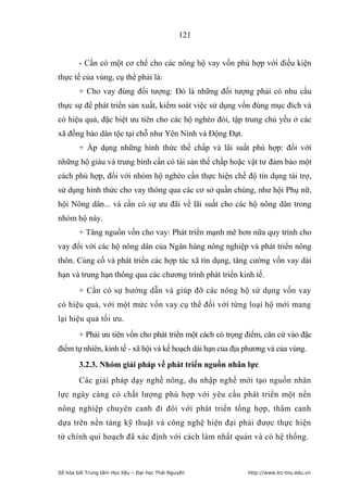 121


        - Cần có một cơ chế cho các nông hộ vay vốn phù hợp với điều kiện
thực tế của vùng, cụ thể phải là:
        + Cho vay đúng đối tượng: Đó là những đối tượng phải có nhu cầu
thực sự để phát triển sản xuất, kiểm soát việc sử dụng vốn đúng mục đích và
có hiệu quả, đặc biệt ưu tiên cho các hộ nghèo đói, tập trung chủ yếu ở các
xã đồng bào dân tộc tại chỗ như Yên Ninh và Động Đạt.
        + Áp dụng những hình thức thế chấp và lãi suất phù hợp: đối với
những hộ giàu và trung bình cần có tài sản thế chấp hoặc vật tư đảm bảo một
cách phù hợp, đối với nhóm hộ nghèo cần thực hiện chế độ tín dụng tài trợ,
sử dụng hình thức cho vay thông qua các cơ sở quần chúng, như hội Phụ nữ,
hội Nông dân... và cần có sự ưu đãi về lãi suất cho các hộ nông dân trong
nhóm hộ này.
        + Tăng nguồn vốn cho vay: Phát triển mạnh mẽ hơn nữa quy trình cho
vay đối với các hộ nông dân của Ngân hàng nông nghiệp và phát triển nông
thôn. Củng cố và phát triển các hợp tác xã tín dụng, tăng cường vốn vay dài
hạn và trung hạn thông qua các chương trình phát triển kinh tế.
        + Cần có sự hướng dẫn và giúp đỡ các nông hộ sử dụng vốn vay
có hiệu quả, với một mức vốn vay cụ thể đối với từng loại hộ mới mang
lại hiệu quả tối ưu.
        + Phải ưu tiên vốn cho phát triển một cách có trọng điểm, căn cứ vào đặc
điểm tự nhiên, kinh tế - xã hội và kế hoạch dài hạn của địa phương và của vùng.
        3.2.3. Nhóm giải pháp về phát triển nguồn nhân lực
        Các giải pháp dạy nghề nông, du nhập nghề mới tạo nguồn nhân
lực ngày càng có chất lượng phù hợp với yêu cầu phát triển một nền
nông nghiệp chuyên canh đi đôi với phát triển tổng hợp, thâm canh
dựa trên nền tảng kỹ thuật và công nghệ hiện đại phải được thực hiện
từ chính qui hoạch đã xác định với cách làm nhất quán và có hệ thống.



Số hóa bởi Trung tâm Học liệu – Đại học Thái Nguyên         http://www.lrc-tnu.edu.vn
 