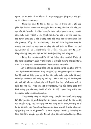 123


người, có tri thức là có tất cả. Vì vậy trong giải pháp này cần giải
quyết những vấn đề sau:
        - Nâng cao trình độ dân trí, đào tạo chủ hộ, trước tiên là phổ cập
giáo dục cho các thành viên trong gia đình. Những yếu kém của nền giáo
dục dân tộc bản địa có những nguyên nhân khách quan là do sự chuyển
đổi cơ chế quản lý kinh tế - xã hội nhưng chủ yếu vẫn là do chủ quan, một
mặt huyện chưa chú ý đầu tư đúng mức, mặt khác các cấp chưa quan tâm
đến giáo dục, đồng bào còn có tính tự ti, bảo thủ. Nên từng bước thay thế
trường học tranh tre, nứa tạm bợ bằng các nhà kiên cố, khung gỗ, mái
ngói, ít nhất mỗi xã có một trường cấp 1, cấp 2. Nâng cao trình độ dân trí
bằng cách tập trung xoá nạn mù chữ đặc biệt ở vùng sâu, vùng xa.
        - Trong lĩnh vực nông nghiệp việc bồi dưỡng nâng cao trình độ dân trí,
khả năng nhận thức và quản lý cho chủ hộ là việc cấp bách và phải coi như là
cuộc Cách mạng văn hoá trong nông thôn vùng cao, vùng sâu.
        Đây là những giải pháp tổng hợp lâu dài mà huyện cần phối hợp với
Tỉnh nghiên cứu kết hợp với trung tâm giáo dục, trung tâm nghiên cứu khoa
học kỹ thuật để biên soạn các tài liệu tập huấn ngắn ngày hoặc dài ngày
nhằm tạo kiến thức cho nông hộ, chủ hộ. Thực tế cho thấy có nhiều người
sản xuất giỏi nhưng trình độ văn hoá thấp đã làm hạn chế đến sản xuất và
nuôi dạy con cái. Trong nền kinh tế thị trường, việc bồi dưỡng cách thức
khối lượng giàu cho nông hộ là hết sức cần thiết, là nội dung chiến lược
trong công cuộc xoá đói giảm nghèo.
        - Tăng cường công tác khuyến nông, khuyến lâm: về tổ chức mạng
lưới khuyến nông cơ sở, để tạo điều kiện cho dân miền núi có thể tiếp cận tốt
với khuyến nông, việc lập mạng lưới khả năng là cần thiết, đặc biệt là từ
huyện tới thôn bản. Trạm khuyến nông cần thực hiện tốt 3 chức năng: xây
dựng mạng lưới cơ sở, phổ biến kỹ thuật và phục vụ hỗ trợ xây dựng mô
hình thật tốt và chuyển giao cho đội ngũ nông dân giỏi trước, làm theo khẩu



Số hóa bởi Trung tâm Học liệu – Đại học Thái Nguyên       http://www.lrc-tnu.edu.vn
 