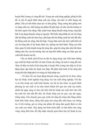 125


huyện Phú Lương và vùng đồi núi. Trong sản xuất nông nghiệp, giống là tiền
đề, là yếu tố quyết định năng suất cây trồng, vật nuôi và chất lượng sản
phẩm. Cần cải tiến khâu chọn tạo và làm giống. Tăng cường đưa giống mới
có năng suất cao, chất lượng sản phẩm tốt phù hợp với nhu cầu thị trường và
thị hiếu người tiêu dùng. Đẩy mạnh hoạt động khuyết nông trong vùng đặc
biệt là áp dụng khuyến nông tự nguyện. Phổ biến rộng khắp tới các hộ nông
dân hệ thống canh tác khoa học, phù hợp như hệ thống canh tác trên đất dốc,
hệ thống canh tác nông, lâm kết hợp. Trong chăn nuôi cần chú ý phổ biến tới
các hộ nông dân về kỹ thuật chăm sóc, phòng trừ dịch bệnh. Nâng cao kiến
thức quản lý kinh doanh trong hộ nông dân, giúp hộ nông dân nắm bắt được
những nhu cầu của thị trường một các kịp thời nhằm nâng cao hiệu quả sản
xuất kinh doanh của hộ.
        Cần có chính sách hỗ trợ ưu đãi tín dụng trong việc triển khai những
quy trình kỹ thuật mới đối với một số loại cây trồng vật nuôi ở vùng dồi núi.
Thực tế điều tra kinh tế hộ nông dân ở huyện Phú Lương cho thấy tỷ lệ lao
động được tập huấn kỹ thuật còn thấp. Để phát triển kinh tế hộ nông dân
trong thời hội nhập phải coi trọng các biện pháp sau:
        - Tổ chức tốt các hoạt động khuyên nông, truyền bá tri thức, khoa
học kỹ thuật, kinh nghiệm ứng dụng vào sản xuất nông nghiệp. Với địa
vị tự chủ trong sản xuất kinh doanh, các hộ tự lựa chọn và quyết định
phương án sản xuất và tự chịu trách nhiệm kết quả sản xuất của mình,
nhiều hộ ngày càng có nhu cầu hiểu biết kỹ thuật sản xuất mới như tiến
bộ canh tác trên đất đồi dốc, kỹ thuật trồng cây ăn quả, cây dài ngày,
trồng rừng. Cần chuyển giao quy trình tới từng hộ nông dân bằng nhiều
hình thức khác nhau, đồng thời giúp cho nông dân nắm được các thông
tin về thị trường, giá cả nông sản phẩm để nông dân quyết định cơ cấu
sản xuất của mình. Xây dựng mô hình trình diễn và làm điểm cho từng
vùng, từng thôn bản, để tiếp nhận chuyển giao khoa học kỹ thuật từ các




Số hóa bởi Trung tâm Học liệu – Đại học Thái Nguyên      http://www.lrc-tnu.edu.vn
 