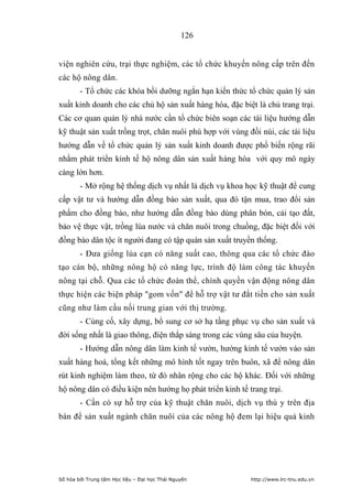 126


viện nghiên cứu, trại thực nghiệm, các tổ chức khuyến nông cấp trên đến
các hộ nông dân.
        - Tổ chức các khóa bồi dưỡng ngắn hạn kiến thức tổ chức quản lý sản
xuất kinh doanh cho các chủ hộ sản xuất hàng hóa, đặc biệt là chủ trang trại.
Các cơ quan quản lý nhà nước cần tổ chức biên soạn các tài liệu hướng dẫn
kỹ thuật sản xuất trồng trọt, chăn nuôi phù hợp với vùng đồi núi, các tài liệu
hướng dẫn về tổ chức quản lý sản xuất kinh doanh được phổ biến rộng rãi
nhằm phát triển kinh tế hộ nông dân sản xuất hàng hóa với quy mô ngày
càng lớn hơn.
        - Mở rộng hệ thống dịch vụ nhất là dịch vụ khoa học kỹ thuật để cung
cấp vật tư và hướng dẫn đồng bào sản xuất, qua đó tận mua, trao đổi sản
phẩm cho đồng bào, như hướng dẫn đồng bào dùng phân bón, cải tạo đất,
bảo vệ thực vật, trồng lúa nước và chăn nuôi trong chuồng, đặc biệt đối với
đồng bào dân tộc ít người đang có tập quán sản xuất truyền thống.
        - Đưa giống lúa cạn có năng suất cao, thông qua các tổ chức đào
tạo cán bộ, những nông hộ có năng lực, trình độ làm công tác khuyến
nông tại chỗ. Qua các tổ chức đoàn thể, chính quyền vận động nông dân
thực hiện các biện pháp gom vốn để hỗ trợ vật tư đắt tiền cho sản xuất
cũng như làm cầu nối trung gian với thị trường.
        - Củng cố, xây dựng, bổ sung cơ sở hạ tầng phục vụ cho sản xuất và
đời sống nhất là giao thông, điện thắp sáng trong các vùng sâu của huyện.
        - Hướng dẫn nông dân làm kinh tế vườn, hướng kinh tế vườn vào sản
xuất hàng hoá, tổng kết những mô hình tốt ngay trên buôn, xã để nông dân
rút kinh nghiệm làm theo, từ đó nhân rộng cho các hộ khác. Đối với những
hộ nông dân có điều kiện nên hướng họ phát triển kinh tế trang trại.
        - Cần có sự hỗ trợ của kỹ thuật chăn nuôi, dịch vụ thú y trên địa
bàn để sản xuất ngành chăn nuôi của các nông hộ đem lại hiệu quả kinh




Số hóa bởi Trung tâm Học liệu – Đại học Thái Nguyên       http://www.lrc-tnu.edu.vn
 