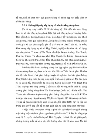 127


tế cao, nhất là chăn nuôi đại gia súc đang rất thích hợp với điều kiện tự
nhiên của vùng.
        3.2.5. Nhóm giải pháp xây dựng kết cấu hạ tầng nông thôn
        Cơ sở hạ tầng là tiền đề để các nông hộ phát triển sản xuất hàng
hoá, cơ sở của công nghiệp hoá, hiện đại hoá nông nghiệp và nông thôn.
Bao gồm điện, đường, trường, trạm, giáo dục, y tế và chăm sóc sức khoẻ
cộng đồng. Năm qua huyện Phú Lương đã xây dựng một số trường chuẩn
quốc gia, xã đạt chuẩn quốc gia về y tế, trụ sở UBND các xã, thị trấn;
khởi công xây dựng trự sở xã Hợp Thành, nghiệm thu đưa vào sử dụng
các công trình: Trụ sở xã Yên Ninh; nhà hiệu bộ các trường: Tức Tranh,
Phú Đô, Dương Tự Minh; các chợ: Hợp Thành, Ôn Lương, hoành chỉnh
hồ sơ và phê duyệt trụ sở Hội đồng nhân dân, Ủy ban nhân dân huyện, 5
trụ sở các xã, các công trình trường học, trạm xá, hồ Nậm Dất vốn OFID.
        Tổ chức đấu thầu xây dựng trung tâm dạy nghề, quy hoạch các khu
dân cư nông thôn, quy hoạch chi tiết khu bãi san Thác Lở để giao đất cho
các tổ chức đơn vị. Về giao thông, huyện đã nghiệm thu bàn giao đường
Phú Thành-Làng mới, đường làng nghề Ôn Lương, giám sát đôn đốc đơn
vị thi công đẩy nhanh tiến độ thi công đường Yên Ninh-Yên Trạch-Phú
Tiến, tiếp tục thi công đường 2 đầu cầu Bến Giềng, triển khai thi công
đường giao thông nông thôn Tức Tranh đoạn Quốc lộ 3- Phấn Mễ - Tức
Tranh, sửa chữa các tuyến đường giao thông nông thôn, làm mới 4.230m
đường, sửa sang và phát quang 359.444m, lắp đặt 627 tầm cống các loại.
Trong kế hoạch phát triển kinh tế xã hội đến năm 2010, huyện cần tập
trung giải quyết các vấn đề có liên quan đến hạ tầng nông thôn như sau:
        - Việc trước tiên quan trọng là phải chỉ đạo thực hiện giải phóng
mặt bằng một số điểm phức tạp thuộc gói thầu số 7, 8 Dự án nâng cấp
quốc lộ 3, tuyến tránh thành phố Thái Nguyên, chi trả tiền và giải quyết
những vướng mắc về đền bù, bồi thường cho các hộ dân, đôn đốc thi



Số hóa bởi Trung tâm Học liệu – Đại học Thái Nguyên    http://www.lrc-tnu.edu.vn
 