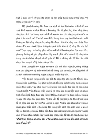 2


biệt là nghị quyết 10 của Bộ chính trị ban chấp hành trung ương khóa VI
Đảng Cộng sản Việt nam.
        Hộ gia đình nông dân được xác định và trở thành đơn vị kinh tế sản
xuất kinh doanh tự chủ. Kinh tế hộ nông dân đã phát huy tính năng động
sáng tạo, tích cực trong sản xuất kinh doanh làm cho nông nghiệp nước ta
phát triển mạnh mẽ. Từ chỗ luôn thiếu lương thực nay trở thành nước xuất
khẩu gạo. Đời sống nông thôn, nông dân được cải thiện, nâng cao rõ rệt. Tuy
nhiên, đến nay vấn đề đặt ra là tiếp tục phát triển kinh tế hộ nông dân như thế
nào? Thực trạng, xu hướng phát triển của kinh tế hộ nông dân. Các mục tiêu,
phương hướng và giải pháp nhằm đẩy mạnh phát triển kinh tế hộ nông dân
trong tiến trình hội nhập kinh tế quốc tế. Đó là những vấn đề lớn cần phải
được làm sáng tỏ về lý luận và thực tiễn.
        Phú Lương là một huyện miền núi của tỉnh Thái Nguyên, trong những
năm qua cùng với sự phát triển kinh tế chung của cả nước, đời sống kinh tế
xã hội của nhân dân trong huyện cũng có nhiều thay đổi.
        Vốn là một huyện miền núi, đất đai rộng lớn chủ yếu là đất đồi núi,
trình độ sản xuất thấp, việc phát triển kinh tế nông nghiệp nông thôn còn gặp
nhiều khó khăn, việc khai thác và sử dụng các nguồn lực của hộ nông dân
vẫn chưa tốt. Vấn đề phát triển kinh tế hộ nông dân trong tiến trình hội nhập
kinh tế quốc tế đang được các cấp uỷ Đảng, chính quyền, đoàn thể các ngành
và các nhà khoa học quan tâm. Những vấn đề cần làm rõ là: Hiện trạng kinh
tế hộ nông dân của huyện Phú Lương ra sao? Những giải pháp chủ yếu nào
nhằm phát triển kinh tế hộ nông dân trong tiến trình hội nhập kinh tế quốc
tế? Đó là một số vấn đề đặt ra cần được các nhà khoa học nghiên cứu và giải
đáp. Để góp phần nghiên cứu và giải đáp những vấn đề trên, tôi lựa chọn đề tài:
"Phát triển kinh tế hộ nông dân ở huyện Phú Lương trong tiến trình hội nhập
kinh tế quốc tế"



Số hóa bởi Trung tâm Học liệu – Đại học Thái Nguyên        http://www.lrc-tnu.edu.vn
 