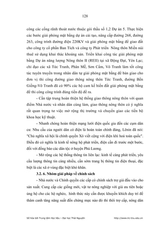 128


công các cống rãnh thoát nước thuộc gói thầu số 1,2 Dự án 5. Thực hiện
các bước giải phòng mặt bằng dự án cải tạo, nâng cấp đường 268, đường
263, công trình đường điện 220KV và giải phóng mặt bằng để giao đất
cho công ty cổ phần Ban Tích và công ty Phát triển Nông thôn Miền núi
thuê sử dụng khai thác khoáng sản. Triển khai công tác giải phòng mặt
bằng Dự án năng lượng Nông thôn II (REII) tại xã Động Đạt, Yên Lạc;
chỉ đạo các xã Tức Tranh, Phân Mễ, Sơn Cẩm, Vô Tranh làm tốt công
tác tuyên truyền trong nhân dân tự giải phóng mặt bằng để bàn giao cho
đơn vị thi công đường giao thông nông thôn Tức Tranh, đường Bến
Giềng-Vô Tranh đã có 90% các hộ cam kế hiến đất giải phòng mặt bằng
để thi công công trình đúng tiến độ đề ra.
        - Cần tập trung hoàn thiện hệ thống giao thông nông thôn với quan
điểm Nhà nước và nhân dân cùng làm, giao thông nông thôn có ý nghĩa
rất quan trọng tư việc mở rộng thị trường và chuyển giao các tiến bộ
khoa học kỹ thuật.
        - Nhanh chóng hoàn thiện mạng lưới điện quốc gia đến các cụm dân
cư. Nhu cầu của người dân có điện là hoàn toàn chính đáng, Lênin đã nói:
Chủ nghĩa xã hội là chính quyền Xô viết cộng với điện khí hoá toàn quốc.
Điều đó có nghĩa là kinh tế nông hộ phát triển, điện cần đi trước một bước,
đối với đồng bào các dân tộc ở huyện Phú Lương.
        - Mở rộng các hệ thống thông tin liên lạc: kinh tế càng phát triển, yêu
cầu lượng thông tin càng nhiều, cần sớm trang bị thông tin điện thoại, đặc
biệt là các xã ở vùng đặc biệt khó khăn.
        3.2. 6. Nhóm giải pháp về chính sách
        - Nhà nước và Chính quyền các cấp có chính sách trợ giá đầu vào cho
sản xuất. Cung cấp các giống mới, vật tư nông nghiệp với giá ưu tiên hoặc
ủng hộ cho các hộ nghèo, hình thức này cần được khuyến khích duy trì để
thâm canh tăng năng suất đến chừng mực nào đó thì thôi trợ cấp, nông dân



Số hóa bởi Trung tâm Học liệu – Đại học Thái Nguyên        http://www.lrc-tnu.edu.vn
 