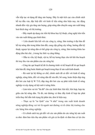 129


vẫn tiếp tục sử dụng để tăng sản lượng. Đây là mặt tích cực của chính sách
hỗ trợ đầu vào, đặc biệt đối với kinh tế tiểu nông như hiện nay, tác động
nhanh đến việc gia tăng sản lượng, giúp nông dân chuyển sang sản xuất hàng
hoá thích ứng với thị trường.
        - Đẩy mạnh áp dụng các tiến bộ khoa học kỹ thuật, công nghệ tiên tiến
vào sản xuất thông qua hình thức:
        + Liên doanh liên kết với các công ty, nông, lâm trường ở địa bàn để
hỗ trợ nông dân trong khâu làm đất, cung cấp giống cây trồng, hướng dẫn kỹ
thuật, ngược lại nông dân có thể giúp các công ty, nông, lâm trường khâu lao
động (thu hái chè...) trong lúc thời vụ căng thẳng.
        + Đầu tư vốn, kỹ thuật, vật tư, hỗ trợ lương thực cho tới khi thu hoạch
thì truy thu vào sản phẩm của các nông hộ.
        - Công tác qui hoạch kế đó là chương trình và kế hoạch để từ qui hoạch
trên bản đồ, từng bước thành qui hoạch trong thực tế sản xuất kinh doanh.
        - Rà soát lại hệ thống cơ chế, chính sách đã có đối với kinh tế nông
nghiệp, nông thôn, đối với nông dân để sửa đổi, bổ sung, hoàn thiện đáp ứng
đòi hỏi của luật lệ W T.O, đáp ứng đòi hỏi của sự phát triển kinh tế nông
nghiệp và xây dựng xã hội mới ở nông thôn.
        - Làm tròn vai trò bà đỡ cho các hình thức liên kết, liên hợp, hợp tác
giữa cán bộ nông dân. Từ đó, mở đường và thúc đẩy kinh tế hợp tác phát
triển thay thế dần tình trạng hộ phân tán, đơn lẻ hiện nay.
        - Thực sự là tư lệnh của 4 nhà trong sản xuất kinh doanh
nông nghiệp đóng vai trò là người mở đường và tổ chức thị trường cho
các hàng hóa nông nghiệp.
        - Có chính sách trợ giá đối với các sản phẩm do các nông hộ sản xuất
ra như: đảm bảo tiêu thụ sản phẩm với giá cả ổn định và đảm bảo có lợi cho




Số hóa bởi Trung tâm Học liệu – Đại học Thái Nguyên           http://www.lrc-tnu.edu.vn
 