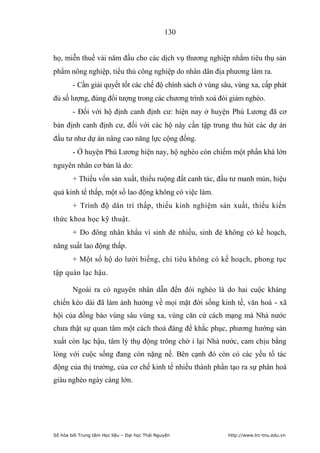 130


họ, miễn thuế vài năm đầu cho các dịch vụ thương nghiệp nhằm tiêu thụ sản
phẩm nông nghiệp, tiểu thủ công nghiệp do nhân dân địa phương làm ra.
        - Cần giải quyết tốt các chế độ chính sách ở vùng sâu, vùng xa, cấp phát
đủ số lượng, đúng đối tượng trong các chương trình xoá đói giảm nghèo.
        - Đối với hộ định canh định cư: hiện nay ở huyện Phú Lương đã cơ
bản định canh định cư, đối với các hộ này cần tập trung thu hút các dự án
đầu tư như dự án nâng cao năng lực cộng đồng.
        - Ở huyện Phú Lương hiện nay, hộ nghèo còn chiếm một phần khá lớn
nguyên nhân cơ bản là do:
        + Thiếu vốn sản xuất, thiếu ruộng đất canh tác, đầu tư manh mún, hiệu
quả kinh tế thấp, một số lao động không có việc làm.
        + Trình độ dân trí thấp, thiếu kinh nghiệm sản xuất, thiếu kiến
thức khoa học kỹ thuật.
        + Do đông nhân khẩu vì sinh đẻ nhiều, sinh đẻ không có kế hoạch,
năng suất lao động thấp.
        + Một số hộ do lười biếng, chi tiêu không có kế hoạch, phong tục
tập quán lạc hậu.

        Ngoài ra có nguyên nhân dẫn đến đói nghèo là do hai cuộc kháng
chiến kéo dài đã làm ảnh hưởng về mọi mặt đời sống kinh tế, văn hoá - xã
hội của đồng bào vùng sâu vùng xa, vùng căn cứ cách mạng mà Nhà nước
chưa thật sự quan tâm một cách thoả đáng để khắc phục, phương hướng sản
xuất còn lạc hậu, tâm lý thụ động trông chờ ỉ lại Nhà nước, cam chịu bằng
lòng với cuộc sống đang còn nặng nề. Bên cạnh đó còn có các yếu tố tác
động của thị trường, của cơ chế kinh tế nhiều thành phần tạo ra sự phân hoá
giàu nghèo ngày càng lớn.




Số hóa bởi Trung tâm Học liệu – Đại học Thái Nguyên         http://www.lrc-tnu.edu.vn
 