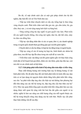131


        Do đó, về mặt chính sách cần có một giải pháp chính cho hộ đói
nghèo, đặc biệt đối với xã Yên Ninh như sau:
        - Tiếp tục triển khai chuyển dịch cơ cấu cây trồng hợp lý theo từng
vùng chuyên canh. Phát triển chăn nuôi đàn gia súc, gia cầm (trâu, bò, gia
cầm, thuỷ sản...) và mở rộng mạng lưới dịch vụ hàng hoá.
        - Tăng cường công tác dạy nghề và giải quyết việc làm. Phát triển
tốt các nghề truyền thống, thủ công mỹ nghệ, đan lát, dệt thổ cẩm, mây
tre đan của đồng bào.
        - Tiếp tục vận động nhân dân và các cơ quan, đơn vị, các doanh nghiệp
trong và ngoài quốc doanh tham gia đóng góp quỹ xoá đói giảm nghèo.
        - Chuyển dịch cơ cấu lao động và hợp tác lao động trong và ngoài huyện.
        - Tiếp tục củng cố các tổ tương trợ hợp tác, hình thành các nhóm hộ
giúp nhau, trao đổi học tập lẫn nhau trong sản xuất để tự vươn lên.
        - Triển khai cuộc vận động xoá đói giảm nghèo gắn với thực hiện công
trình dân số kế hoạch hoá gia đình, chăm sóc sức khỏe, giáo dục đào tạo, xoá
mù chữ và các chính sách xã hội khác.
        3.2.7. Giải pháp phát triển kinh tế hộ nông dân toàn diện và bền vững
        Thực chất khủng hoảng môi trường hiện nay là khủng hoảng về mô
hình phát triển. Do đó phải thay đổi mô hình phát triển từ trước đến nay dựa
trên cơ sở lạm dụng tài nguyên thiên nhiên bằng kiểu phát triển bền vững,
sao cho sự phát triển đáp ứng nhu cầu hiện tại mà không làm phương hại
đến khả năng của các thế hệ tương lai, đáp ứng nhu cầu bản thân của họ
[21]. Như vậy quan điểm tổng quát của phát triển bền vững phải làm sao xây
dựng được mối quan hệ cộng sinh hài hoà lâu dài giữa con người và tự
nhiên, nghĩa là làm sao nâng cao chất lượng sống của mỗi người thuộc các
thế hệ trong khuyến nông chịu đựng của hệ sinh thái. Muốn vậy cần phải
thực hiện những vấn đề sau đây:



Số hóa bởi Trung tâm Học liệu – Đại học Thái Nguyên         http://www.lrc-tnu.edu.vn
 