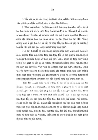 132


        1. Cần giải quyết vấn đề suy thoái đất nông nghiệp và lâm nghiệp bằng
việc phát triển nhiều mô hình kinh tế nông lâm kết hợp.
        2. Tăng cường bảo vệ môi trường sinh thái, mục tiêu phát triển của xã
hội loại người mà nhiều nước đang hướng tới đó là sự phồn vinh về kinh tế,
sự công bằng về xã hội và sự trong sạch của môi trường sinh thái. Điều này
được ghi rõ trong báo cáo chính trị tại Đại hội Đảng lần thứ VIII: Tăng
cường kinh tế gắn liền với sự tiến bộ công bằng xã hội, giữ gìn và phát huy
bản sắc văn hoá dân tộc, bảo vệ môi trường sinh thái.
        Tóm lại: Kinh tế hộ trong nông nghiệp nông thôn Việt Nam hiện nay
đã có những đóng góp xứng đáng làm thay đổi bộ mặt kinh tế nông nghiệp
và nông thôn nước ta sau 20 năm đổi mới. Song, chính nó đang ngày càng
bộc lộ một cách rất đầy đủ và rõ ràng những hạn chế mà tự nó, riêng nó khó
mà vượt qua được khi Việt Nam đã là thành viên của WTO. Bởi thế, Đảng
và Nhà nước cần sớm hoạch định những chủ trương mới, ban hành những
chính sách mới với những giải pháp mạnh và đồng bộ tạo bước đột phá để
đưa nông nghiệp sớm trở thành một nền kinh tế hàng hóa lớn và hiện đại.
         Trên đây là giải pháp rút ra từ thực tế, tuy nhiên muốn nâng cao đời
sống các nông hộ nói chung phải áp dụng các biện pháp vĩ mô và vi mô một
cách đồng bộ. Tất cả các giải pháp nói trên đều là nóng bỏng, bức xúc, đã và
đang được đặt ra trước tình hình phát triển kinh tế - xã hội của địa phương
(đặc biệt đối với các nông hộ đồng bào dân tộc) của huyện Phú Lương.
Mong muốn các cấp, các ngành tiếp tục nghiên cứu mô hình phát triển hệ
thông sản xuất nông nghiệp cho các nông hộ tại địa bàn huyện theo hướng
công nghiệp hoá, hiện đại hoá, hợp tác hoá, dân chủ hoá, như chủ trương
Đảng và Nhà nước đã vạch ra, nhằm đem lại cuộc sống ấm no, hạnh phúc
cho các nông hộ của huyện.




Số hóa bởi Trung tâm Học liệu – Đại học Thái Nguyên       http://www.lrc-tnu.edu.vn
 