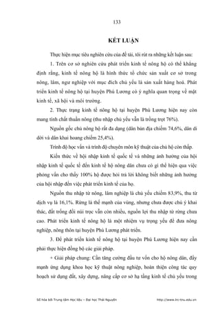 133


                                             KẾT LUẬN

        Thực hiện mục tiêu nghiên cứu của đề tài, tôi rút ra những kết luận sau:
        1. Trên cơ sở nghiên cứu phát triển kinh tế nông hộ có thể khẳng
định rằng, kinh tế nông hộ là hình thức tổ chức sản xuất cơ sở trong
nông, lâm, ngư nghiệp với mục đích chủ yếu là sản xuất hàng hoá. Phát
triển kinh tế nông hộ tại huyện Phú Lương có ý nghĩa quan trọng về mặt
kinh tế, xã hội và môi trường.
        2. Thực trạng kinh tế nông hộ tại huyện Phú Lương hiện nay còn
mang tính chất thuần nông (thu nhập chủ yếu vẫn là trồng trọt 76%).
        Nguồn gốc chủ nông hộ rất đa dạng (dân bản địa chiếm 74,6%, dân di
dời và dân khai hoang chiếm 25,4%).
        Trình độ học vấn và trình độ chuyên môn kỹ thuật của chủ hộ còn thấp.
        Kiến thức về hội nhập kinh tế quốc tế và những ảnh hưởng của hội
nhập kinh tế quốc tế đến kinh tế hộ nông dân chưa có gì thể hiện qua việc
phỏng vấn cho thấy 100% hộ được hỏi trả lời không biết những ảnh hưởng
của hội nhập đến việc phát triển kinh tế của họ.
        Nguồn thu nhập từ nông, lâm nghiệp là chủ yếu chiếm 83,9%, thu từ
dịch vụ là 16,1%. Rừng là thế mạnh của vùng, nhưng chưa được chú ý khai
thác, đất trống đồi núi trọc vẫn còn nhiều, nguồn lợi thu nhập từ rừng chưa
cao. Phát triển kinh tế nông hộ là một nhiệm vụ trọng yếu để đưa nông
nghiệp, nông thôn tại huyện Phú Lương phát triển.
        3. Để phát triển kinh tế nông hộ tại huyện Phú Lương hiện nay cần
phải thực hiện đồng bộ các giải pháp.
        + Giải pháp chung: Cần tăng cường đầu tư vốn cho hộ nông dân, đẩy
mạnh ứng dụng khoa học kỹ thuật nông nghiệp, hoàn thiện công tác quy
hoạch sử dụng đất, xây dựng, nâng cấp cơ sở hạ tầng kinh tế chủ yếu trong



Số hóa bởi Trung tâm Học liệu – Đại học Thái Nguyên          http://www.lrc-tnu.edu.vn
 