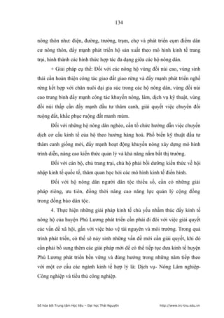 134


nông thôn như: điện, đường, trường, trạm, chợ và phát triển cụm điểm dân
cư nông thôn, đẩy mạnh phát triển hộ sản xuất theo mô hình kinh tế trang
trại, hình thành các hình thức hợp tác đa dạng giữa các hộ nông dân.
        + Giải pháp cụ thể: Đối với các nông hộ vùng đồi núi cao, vùng sinh
thái cần hoàn thiện công tác giao đất giao rừng và đẩy mạnh phát triển nghề
rừng kết hợp với chăn nuôi đại gia súc trong các hộ nông dân, vùng đồi núi
cao trung bình đẩy mạnh công tác khuyến nông, lâm, dịch vụ kỹ thuật, vùng
đồi núi thấp cần đẩy mạnh đầu tư thâm canh, giải quyết việc chuyển đổi
ruộng đất, khắc phục ruộng đất manh múm.
        Đối với những hộ nông dân nghèo, cần tổ chức hướng dẫn việc chuyển
dịch cơ cấu kinh tế của hộ theo hướng hàng hoá. Phổ biến kỹ thuật đầu tư
thâm canh giống mới, đẩy mạnh hoạt động khuyến nông xây dựng mô hình
trình diễn, nâng cao kiến thức quản lý và khả năng nắm bắt thị trường.
        Đối với cán bộ, chủ trang trại, chủ hộ phải bồi dưỡng kiến thức về hội
nhập kinh tế quốc tế, thăm quan học hỏi các mô hình kinh tế điển hình.
        Đối với hộ nông dân người dân tộc thiểu số, cần có những giải
pháp riêng, ưu tiên, đồng thời nâng cao năng lực quản lý cộng đồng
trong đồng bào dân tộc.
        4. Thực hiện những giải pháp kinh tế chủ yếu nhằm thúc đẩy kinh tế
nông hộ của huyện Phú Lương phát triển cần phải đi đôi với việc giải quyết
các vấn đề xã hội, gắn với việc bảo vệ tài nguyên và môi trường. Trong quá
trình phát triển, có thể sẽ nảy sinh những vấn đề mới cần giải quyết, khi đó
cần phải bổ sung thêm các giải pháp mới để có thể tiếp tục đưa kinh tế huyện
Phú Lương phát triển bền vững và đúng hướng trong những năm tiếp theo
với một cơ cấu các ngành kinh tế hợp lý là: Dịch vụ- Nông Lâm nghiệp-
Công nghiệp và tiểu thủ công nghiệp.




Số hóa bởi Trung tâm Học liệu – Đại học Thái Nguyên       http://www.lrc-tnu.edu.vn
 