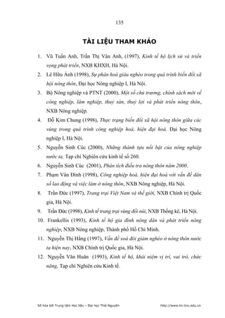 135


                            TÀI LIỆU THAM KHẢO

1. Vũ Tuấn Anh, Trần Thị Vân Anh, (1997), Kinh tế hộ lịch sử và triển
     vọng phát triển, NXB KHXH, Hà Nội.
2. Lê Hữu Ảnh (1998), Sự phân hoá giàu nghèo trong quá trình biến đổi xã
     hội nông thôn, Đại học Nông nghiệp I, Hà Nội.
3. Bộ Nông nghiệp và PTNT (2000), Một số chủ trương, chính sách mới về
     công nghiệp, lâm nghiệp, thuỷ sản, thuỷ lợi và phát triển nông thôn,
     NXB Nông nghiệp.
4.    Đỗ Kim Chung (1998), Thực trạng biến đổi xã hội nông thôn giữa các
     vùng trong quá trình công nghiệp hoá, hiện đại hoá. Đại học Nông
     nghiệp I, Hà Nội.
5. Nguyễn Sinh Cúc (2000), Những thành tựu nổi bật của nông nghiệp
     nước ta, Tạp chí Nghiên cứu kinh tế số 260.
6. Nguyễn Sinh Cúc (2001), Phân tích điều tra nông thôn năm 2000.
7. Phạm Vân Đình (1998), Công nghiệp hoá, hiện đại hoá với vấn đề dân
     số lao động và việc làm ở nông thôn, NXB Nông nghiệp, Hà Nội.
8.    Trần Đức (1997), Trang trại Việt Nam và thế giới, NXB Chính trị Quốc
     gia, Hà Nội.
9.    Trần Đức (1998), Kinh tế trang trại vùng đồi núi, NXB Thống kê, Hà Nội.
10. Frankellis (1993), Kinh tế hộ gia đình nông dân và phát triển nông
     nghiệp, NXB Nông nghiệp, Thành phố Hồ Chí Minh.
11. Nguyễn Thị Hằng (1997), Vấn đề xoá đói giảm nghèo ở nông thôn nước
     ta hiện nay, NXB Chính trị Quốc gia, Hà Nội.
12. Nguyễn Văn Huân (1993), Kinh tế hộ, khái niệm vị trí, vai trò, chức
     năng, Tạp chí Nghiên cứu Kinh tế.




Số hóa bởi Trung tâm Học liệu – Đại học Thái Nguyên        http://www.lrc-tnu.edu.vn
 