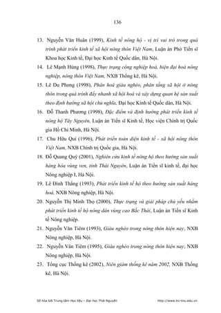 136


13. Nguyễn Văn Huân (1999), Kinh tế nông hộ - vị trí vai trò trong quá
     trình phát triển kinh tế xã hội nông thôn Việt Nam, Luận án Phó Tiến sĩ
     Khoa học Kinh tế, Đại học Kinh tế Quốc dân, Hà Nội.
14. Lê Mạnh Hùng (1998), Thực trạng công nghiệp hoá, hiện đại hoá nông
     nghiệp, nông thôn Việt Nam, NXB Thống kê, Hà Nội.
15. Lê Du Phong (1998), Phân hoá giàu nghèo, phân tầng xã hội ở nông
     thôn trong quá trình đẩy nhanh xã hội hoá và xây dựng quan hệ sản xuất
     theo định hướng xã hội chủ nghĩa, Đại học Kinh tế Quốc dân, Hà Nội.
16. Đỗ Thanh Phương (1998), Đặc điểm và định hướng phát triển kinh tế
     nông hộ Tây Nguyên, Luận án Tiến sĩ Kinh tế, Học viện Chính trị Quốc
     gia Hồ Chí Minh, Hà Nội.
17. Chu Hữu Quí (1996), Phát triển toàn diện kinh tế - xã hội nông thôn
     Việt Nam, NXB Chính trị Quốc gia, Hà Nội.
18. Đỗ Quang Quý (2001), Nghiên cứu kinh tế nông hộ theo hướng sản xuất
     hàng hóa vùng ven, tỉnh Thái Nguyên, Luận án Tiến sĩ kinh tế, đại học
     Nông nghiệp I, Hà Nội.
19. Lê Đình Thắng (1993), Phát triển kinh tế hộ theo hướng sản xuất hàng
     hoá, NXB Nông nghiệp, Hà Nội.
20. Nguyễn Thị Minh Thọ (2000), Thực trạng và giải pháp chủ yếu nhằm
     phát triển kinh tế hộ nông dân vùng cao Bắc Thái, Luận án Tiến sĩ Kinh
     tế Nông nghiệp.
21. Nguyễn Văn Tiêm (1993), Giàu nghèo trong nông thôn hiện nay, NXB
     Nông nghiệp, Hà Nội.
22. Nguyễn Văn Tiêm (1995), Giàu nghèo trong nông thôn hiện nay, NXB
     Nông nghiệp, Hà Nội.
23. Tổng cục Thống kê (2002), Niên giám thống kê năm 2002, NXB Thống
     kê, Hà Nội.




Số hóa bởi Trung tâm Học liệu – Đại học Thái Nguyên      http://www.lrc-tnu.edu.vn
 