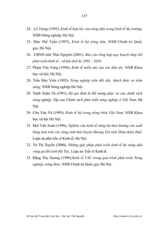 137


24. Lê Trọng (1995), Kinh tế hợp tác của nông dân trong kinh tế thị trường,
     NXB Nông nghiệp, Hà Nội.
25. Đào Thế Tuấn (1997), Kinh tế hộ nông dân, NXB Chính trị Quốc
     gia, Hà Nội.
26. UBND tỉnh Thái Nguyên (2001), Báo cáo tổng hợp quy hoạch tổng thể
     phát triển kinh tế - xã hội thời kỳ 2001 - 2010.
27. Phạm Văn Vang (1996), Kinh tế miền núi của các dân tộc, NXB Khoa
     học xã hội, Hà Nội.
28. Trần Đức Viên (1995), Nông nghiệp trên đất dốc, thách thức và tiềm
     năng, NXB Nông nghiệp Hà Nội.
29. Trịnh Xuân Vũ (1991), Hộ gia đình là đối tượng phục vụ của chính sách
     nông nghiệp, Tập san Chính sách phát triển nông nghiệp ở Việt Nam, Hà
     Nội.
30. Chu Văn Vũ (1995), Kinh tế hộ trong nông thôn Việt Nam, NXB Khoa
     học xã hội Hà Nội.
31. Mai Văn Xuân (1996), Nghiên cứu kinh tế nông hộ theo hướng sản xuất
     hàng hoá trên các vùng sinh thái huyện Hương Trà tỉnh Thừa thiên Huế.
     Luận án phó tiến sĩ Kinh tế, Hà Nội.
32. Từ Thị Xuyến (2000), Những giải pháp phát triển kinh tế hộ nông dân
     vùng gò đồi tỉnh Hà Tây, Luận án Tiến sĩ Kinh tế.
33. Đặng Thọ Xương (1996),Kinh tế VAC trong quá trình phát triển Nông
     nghiệp, nông thôn. NXB Chính trị Quốc gia, Hà Nội.




Số hóa bởi Trung tâm Học liệu – Đại học Thái Nguyên       http://www.lrc-tnu.edu.vn
 