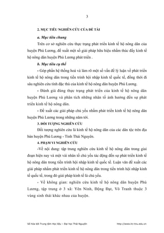 3


        2. MỤC TIÊU NGHIÊN CỨU CỦA ĐỀ TÀI

        a. Mục tiêu chung
        Trên cơ sở nghiên cứu thực trạng phát triển kinh tế hộ nông dân của
huyện Phú Lương, đề xuất một số giải pháp hữu hiệu nhằm thúc đẩy kinh tế
hộ nông dân huyện Phú Lương phát triển .
        b. Mục tiêu cụ thể
        - Góp phần hệ thống hoá và làm rõ một số vấn đề lý luận về phát triển
kinh tế hộ nông dân trong tiến trình hội nhập kinh tế quốc tế, đồng thời đi
sâu nghiên cứu tính đặc thù của kinh tế hộ nông dân huyện Phú Lương.
        - Đánh giá đúng thực trạng phát triển của kinh tế hộ nông dân
huyện Phú Lương và phân tích những nhân tố ảnh hưởng đến sự phát
triển kinh tế hộ nông dân.
        - Đề xuất các giải pháp chủ yếu nhằm phát triển kinh tế hộ nông dân
huyện Phú Lương trong những năm tới.
        3. ĐỐI TƢỢNG NGHIÊN CỨU
        Đối tượng nghiên cứu là kinh tế hộ nông dân của các dân tộc trên địa
bàn huyện Phú Lương - Tỉnh Thái Nguyên.
        4. PHẠM VI NGHIÊN CỨU
        -Về nội dung: tập trung nghiên cứu kinh tế hộ nông dân trong giai
đoạn hiện nay và một vài nhân tố chủ yếu tác động đến sự phát triển kinh tế
hộ nông dân trong tiến trình hội nhập kinh tế quốc tế. Luận văn đề xuất các
giải pháp nhằm phát triển kinh tế hộ nông dân trong tiến trình hội nhập kinh
tế quốc tế, trong đó giải pháp kinh tế là chủ yếu.
        - Về không gian: nghiên cứu kinh tế hộ nông dân huyện Phú
Lương, tập trung ở 3 xã: Yên Ninh, Động Đạt, Vô Tranh thuộc 3
vùng sinh thái khác nhau của huyện.




Số hóa bởi Trung tâm Học liệu – Đại học Thái Nguyên       http://www.lrc-tnu.edu.vn
 