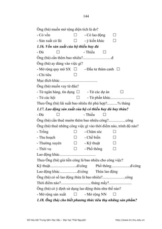 144


        Ông (bà) muốn mở rộng diện tích là do?
        - Có vốn                    - Có lao động                     
        - Sản xuất có lãi           - ý kiến khác                     
        1.16. Vốn sản xuất của hộ thiếu hay đủ
        - Đủ                                 - Thiếu         
        Ông (bà) cần thêm bao nhiêu?..............................đ
        Ông (bà) ay dùng vào việc gì?
        - Mở rộng quy mô SX                   - Đầu tư thâm canh 
        - Chi tiêu                  
        Mục đích khác........................................
        Ông (bà) muốn vay từ đâu?
        - Từ ngân hàng, tín dụng                 - Từ các dự án          
        - Từ các hội                             - Từ phần khác.........................
        Theo Ông (bà) lãi suất bao nhiêu thì phù hợp?...........% tháng
        1.17. Lao động sản xuất của hộ có thiếu hay đủ hay thừa?
        - Đủ                                   - Thiếu         
        Ông (bà) cần thuê mướn thêm bao nhiêu công?..................công
        Ông (bà) thuê những công việc gì vào thời điểm nào, trình độ nào?
        - Trồng                                 - Chăm sóc            
        - Thu hoạch                             - Chế biến            
        - Thường xuyên                          - Kỹ thuật            
        - Thời vụ                               - Phổ thông           
        Lao động khác......................................
        Theo Ông (bà) giá tiền công là bao nhiêu cho công việc?
        Kỹ thuật............................đ/công          Phổ thông....................đ/công
        Lao động khác...................đ/công             Thừa lao động
        Ông (bà) có số lao động thừa là bao nhiêu?........................công
        Thời điểm nào?.............................., tháng mấy?........................
        Ông (bà) có ý định sử dụng lao động thừa như thế nào?
        - Mở rộng sản xuất                      - Mở rộng NN          
        1.18. Ông (bà) cho biết phương thức tiêu thụ những sản phẩm?




Số hóa bởi Trung tâm Học liệu – Đại học Thái Nguyên                      http://www.lrc-tnu.edu.vn
 