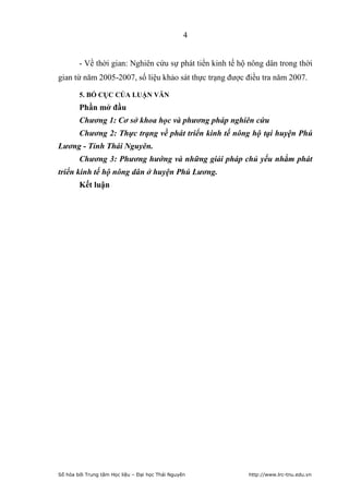 4


        - Về thời gian: Nghiên cứu sự phát tiển kinh tế hộ nông dân trong thời
gian từ năm 2005-2007, số liệu khảo sát thực trạng được điều tra năm 2007.

        5. BỐ CỤC CỦA LUẬN VĂN
        Phần mở đầu
        Chương 1: Cơ sở khoa học và phương pháp nghiên cứu
        Chương 2: Thực trạng về phát triển kinh tế nông hộ tại huyện Phú
Lương - Tỉnh Thái Nguyên.
        Chương 3: Phương hướng và những giải pháp chủ yếu nhằm phát
triển kinh tế hộ nông dân ở huyện Phú Lương.
        Kết luận




Số hóa bởi Trung tâm Học liệu – Đại học Thái Nguyên       http://www.lrc-tnu.edu.vn
 