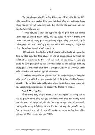 6


        Đây mới chủ yếu nêu lên những khía cạnh về khái niệm hộ tiêu biểu
nhất, mạnh khía cạnh này hay khía cạnh khác hoặc tổng hợp khái quát chung
nhưng vẫn còn có chỗ chưa đồng nhất. Tuy nhiên từ các quan niệm trên cho
thấy hộ được hiểu như sau:
        - Trước hết, hộ là một tập hợp chủ yếu và phổ biến của những
thành viên có chung huyết thống, tuy vậy cũng có cá biệt trường hợp
thành viên của hộ không phải cùng chung huyết thống (con nuôi, người
tình nguyện và được sự đồng ý của các thành viên trong hộ công nhận
cùng chung hoạt động kinh tế lâu dài...).
        - Hộ nhất thiết là một đơn vị kinh tế (chủ thể kinh tế), có nguồn lao
động và phân công lao động chung; có vốn và chương trình, kế hoạch sản
xuất kinh doanh chung, là đơn vị vừa sản xuất vừa tiêu dùng, có ngân quỹ
chung và được phân phối lợi ích theo thoả thuận có tính chất gia đình. Hộ
không phải là một thành phần kinh tế đồng nhất, mà hộ có thể thuộc thành
phần kinh tế cá thể, tư nhân, tập thể, Nhà nước...
        - Hộ không đồng nhất với gia đình mặc dầu cùng chung huyết thống bởi
vì hộ là một đơn vị kinh tế riêng, còn gia đình có thể không phải là một đơn vị
kinh tế (ví dụ gia đình nhiều thế hệ cùng chung huyết thống, cùng chung một
mái nhà nhưng nguồn sinh sống và ngân quỹ lại độc lập với nhau....
        1.1.1.2. Hộ nông dân
        Về hộ nông dân, tác giả Frank Ellis định nghĩa "Hộ nông dân là
các hộ gia đình làm nông nghiệp, tự kiếm kế sinh nhai trên những mảnh
đất của mình, sử dụng chủ yếu sức lao động của gia đình để sản xuất,
thường nằm trong hệ thống kinh tế lớn hơn, nhưng chủ yếu đặc trưng
bởi sự tham gia cục bộ vào các thị trường và có xu hướng hoạt động
với mức độ không hoàn hảo cao" [19].




Số hóa bởi Trung tâm Học liệu – Đại học Thái Nguyên        http://www.lrc-tnu.edu.vn
 