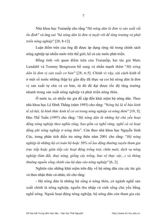 7


        Nhà khoa học Traianốp cho rằng "Hộ nông dân là đơn vị sản xuất rất
ổn định" và ông coi "hộ nông dân là đơn vị tuyệt vời để tăng trưởng và phát
triển nông nghiệp" [28, 8-12].
        Luận điểm trên của ông đã được áp dụng rộng rãi trong chính sách
nông nghiệp tại nhiều nước trên thế giới, kể cả các nước phát triển.
        Đồng tình với quan điểm trên của Traianốp, hai tác giả Mats
Lundahl và Tommy Bengtsson bổ sung và nhấn mạnh thêm "Hộ nông
dân là đơn vị sản xuất cơ bản" [28, tr.5]. Chính vì vậy, cải cách kinh tế
ở một số nước những thập kỷ gần đây đã thực sự coi hộ nông dân là đơn
vị sản xuất tự chủ và cơ bản, từ đó đã đạt được tốc độ tăng trưởng
nhanh trong sản xuất nông nghiệp và phát triển nông thôn.
        Ở nước ta, có nhiều tác giả đề cập đến khái niệm hộ nông dân. Theo
nhà khoa học Lê Đình Thắng (năm 1993) cho rằng: "Nông hộ là tế bào kinh
tế xã hội, là hình thức kinh tế cơ sở trong nông nghiệp và nông thôn" [19, 5].
Đào Thế Tuấn (1997) cho rằng: “Hộ nông dân là những hộ chủ yếu hoạt
động nông nghiệp theo nghĩa rộng, bao gồm cả nghề rừng, nghề cá và hoạt
động phi nông nghiệp ở nông thôn”. Còn theo nhà khoa học Nguyễn Sinh
Cúc, trong phân tích điều tra nông thôn năm 2001 cho rằng: "Hộ nông
nghiệp là những hộ có toàn bộ hoặc 50% số lao động thường xuyên tham gia
trực tiếp hoặc gián tiếp các hoạt động trồng trọt, chăn nuôi, dịch vụ nông
nghiệp (làm đất, thuỷ nông, giống cây trồng, bảo vệ thực vật,...) và thông
thường nguồn sống chính của hộ dựa vào nông nghiệp" [6, 2].
        Nghiên cứu những khái niệm trên đây về hộ nông dân của các tác giả
và theo nhận thức cá nhân, tôi cho rằng:
        - Hộ nông dân là những hộ sống ở nông thôn, có ngành nghề sản
xuất chính là nông nghiệp, nguồn thu nhập và sinh sống chủ yếu bằng
nghề nông. Ngoài hoạt động nông nghiệp, hộ nông dân còn tham gia các




Số hóa bởi Trung tâm Học liệu – Đại học Thái Nguyên       http://www.lrc-tnu.edu.vn
 