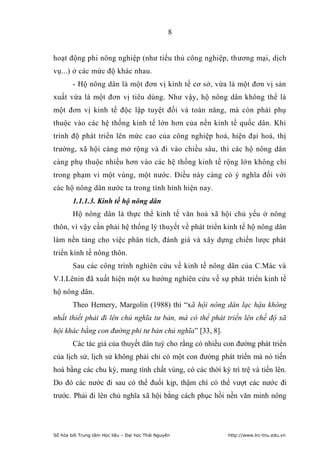 8


hoạt động phi nông nghiệp (như tiểu thủ công nghiệp, thương mại, dịch
vụ...) ở các mức độ khác nhau.
        - Hộ nông dân là một đơn vị kinh tế cơ sở, vừa là một đơn vị sản
xuất vừa là một đơn vị tiêu dùng. Như vậy, hộ nông dân không thể là
một đơn vị kinh tế độc lập tuyệt đối và toàn năng, mà còn phải phụ
thuộc vào các hệ thống kinh tế lớn hơn của nền kinh tế quốc dân. Khi
trình độ phát triển lên mức cao của công nghiệp hoá, hiện đại hoá, thị
trường, xã hội càng mở rộng và đi vào chiều sâu, thì các hộ nông dân
càng phụ thuộc nhiều hơn vào các hệ thống kinh tế rộng lớn không chỉ
trong phạm vi một vùng, một nước. Điều này càng có ý nghĩa đối với
các hộ nông dân nước ta trong tình hình hiện nay.
        1.1.1.3. Kinh tế hộ nông dân
        Hộ nông dân là thực thể kinh tế văn hoá xã hội chủ yếu ở nông
thôn, vì vậy cần phải hệ thống lý thuyết về phát triển kinh tế hộ nông dân
làm nền tảng cho việc phân tích, đánh giá và xây dựng chiến lược phát
triển kinh tế nông thôn.
        Sau các công trình nghiên cứu về kinh tế nông dân của C.Mác và
V.I.Lênin đã xuất hiện một xu hướng nghiên cứu về sự phát triển kinh tế
hộ nông dân.
        Theo Hemery, Margolin (1988) thì “xã hội nông dân lạc hậu không
nhất thiết phải đi lên chủ nghĩa tư bản, mà có thể phát triển lên chế độ xã
hội khác bằng con đường phi tư bản chủ nghĩa” [33, 8].
        Các tác giả của thuyết dân tuý cho rằng có nhiều con đường phát triển
của lịch sử, lịch sử không phải chỉ có một con đường phát triển mà nó tiến
hoá bằng các chu kỳ, mang tính chất vùng, có các thời kỳ trì trệ và tiến lên.
Do đó các nước đi sau có thể đuổi kịp, thậm chí có thể vượt các nước đi
trước. Phải đi lên chủ nghĩa xã hội bằng cách phục hồi nền văn minh nông




Số hóa bởi Trung tâm Học liệu – Đại học Thái Nguyên       http://www.lrc-tnu.edu.vn
 
