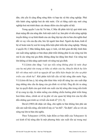 9


dân, chủ yếu là cộng đồng nông thôn và hợp tác xã thủ công nghiệp. Phải
tiến hành công nghiệp hoá do nhà nước. Chỉ có bằng cách này mới công
nghiệp hoá mà tránh được các nhược điểm của chủ nghĩa xã hội.
        Trong quyển I của bộ Tư bản, C.Mác đã phân tích kỹ quá trình tước
đoạt ruộng đất của nông dân Anh một cách ồ ạt, làm phá vỡ nền nông nghiệp
truyền thống và sự hình thành của các tầng lớp trại chủ tư bản chủ nghĩa thuê
đất và vay vốn của địa chủ, bóc lột người làm thuê. Người dự đoán, kinh tế
hộ sẽ hoàn toàn bị xoá bỏ trong điều kiện phát triển đại công nghiệp. Nhưng
ở quyển III, C.Mác khẳng định, ngay ở Anh, với thời gian đã thấy hình thức
sản xuất nông nghiệp cơ bản được phát triển không phải là các nông trại lớn
mà là các nông trại gia đình, không dùng lao động làm thuê. Các nông trại
lớn không có khả năng cạnh tranh với nông trại gia đình.
        V.I.Lênin cho rằng: “cải tạo tiểu nông không phải là tước đoạt
của họ mà phải tôn trọng sở hữu cá nhân của họ, khuyến khích họ liên
kết với nhau một cách tự nguyện để tạo điều kiện thuận lợi cho sự phát
triển của chính họ”. Khi phân tích kết cấu xã hội nông dân nước Nga,
V.I.Lênin đã lưu ý, hộ nông dân khai thác triệt để năng lực sản xuất đáp
ứng những nhu cầu đa dạng của gia đình và xã hội. Ông đã chỉ ra năng
lực tự quyết định của quá trình sản xuất của hộ nông dân trong nền kinh
tế tự cung tự cấp, là mầm mống của những chiều hướng phát triển hàng
hoá khác nhau, chính nó sẽ tự phá vỡ các quan hệ khép kín của hộ dẫn
đến những quá trình sự vỡ kết cấu kinh tế" [33, 5].
        David (1903) đã nhận xét rằng, chủ nghĩa tư bản không làm phá sản
nền sản xuất tiểu nông, nền kinh tế này có "ưu thế", "ổn định", nếu so với các
nông trại lớn tư bản chủ nghĩa.
        Theo Tchayanov (1924), luận điểm cơ bản nhất của Tchayanov là
coi kinh tế hộ nông dân là một phương thức sản xuất tồn tại trong mọi




Số hóa bởi Trung tâm Học liệu – Đại học Thái Nguyên        http://www.lrc-tnu.edu.vn
 