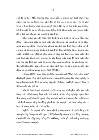 10


chế độ xã hội. Mỗi phương thức sản xuất có những quy luật phát triển
riêng của nó, và trong mỗi chế độ, nó tìm cách thích ứng với cơ chế
kinh tế hiện hành. Mục tiêu của hộ nông dân là có thu nhập cao không
kể thu nhập ấy do nguồn gốc nào, trồng trọt, chăn nuôi hay ngành nghề
đó là kết quả chung của lao động gia đình.
        Khái niệm gốc để phân tích kinh tế gia đình là sự cân bằng lao
động - tiêu dùng giữa sự thoả mãn các nhu cầu của gia đình và sự nặng
nhọc của lao động. Sản lượng chung của hộ gia đình hàng năm trừ đi
chi phí sẽ là sản lượng thuần mà gia đình dùng để tiêu dùng, đầu tư sản
xuất và tiết kiệm. Mỗi hộ nông dân cố gắng đạt được một thoả mãn nhu
cầu thiết yếu bằng cách tạo một sự cân bằng giữa mức độ thoả mãn nhu
cầu của gia đình với mức độ nặng nhọc của lao động. Sự cân bằng này
thay đổi theo thời gian, theo cân bằng sinh học, do tỷ lệ giữa người tiêu
dùng và người lao động quyết định [33,12].
        J.Harris (1982) trong bài giới thiệu cho cuốn sách "Phát triển nông thôn"
đã phân loại các công trình nghiên cứu về nông thôn, nông dân, nông nghiệp ra
ba xu hướng chính, đó là xu hướng tiếp cận hệ thống, mô hình ra quyết định và
tiếp cận cấu trúc lịch sử.
        Vấn đề được tranh luận chủ yếu là, trong quá trình phát triển sản xuất
hàng hoá, xã hội nông thôn phân hoá thành tư bản nông nghiệp, người làm
thuê nông nghiệp hay là người nông dân sản xuất nhỏ, có đất đai, tư liệu sản
xuất kinh doanh bằng lao động gia đình vẫn tồn tại vì có được nông sản rẻ
hơn các nông trại tư bản chủ nghĩa.
        Nghiên cứu sự phát triển của nền kinh tế nông dân ở các nước đang phát
triển gần đây Georgescu - Roegen (1960) cho thấy, nông trại nhỏ dùng lao động
cho đến lúc thu nhập ròng xuống đến số không và chủ yếu nhằm tăng sản lượng
của một đơn vị ruộng đất.




Số hóa bởi Trung tâm Học liệu – Đại học Thái Nguyên          http://www.lrc-tnu.edu.vn
 