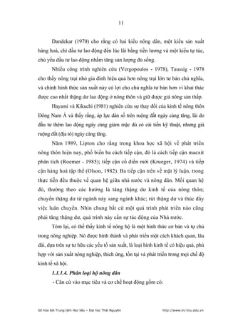 11


        Dandekar (1970) cho rằng có hai kiểu nông dân, một kiểu sản xuất
hàng hoá, chỉ đầu tư lao động đến lúc lãi bằng tiền lương và một kiểu tự túc,
chủ yếu đầu tư lao động nhằm tăng sản lượng đủ sống.
        Nhiều công trình nghiên cứu (Vergopoulos - 1978), Taussig - 1978
cho thấy nông trại nhỏ gia đình hiệu quả hơn nông trại lớn tư bản chủ nghĩa,
và chính hình thức sản xuất này có lợi cho chủ nghĩa tư bản hơn vì khai thác
được cao nhất thặng dư lao động ở nông thôn và giữ được giá nông sản thấp.
        Hayami và Kikuchi (1981) nghiên cứu sự thay đổi của kinh tế nông thôn
Đông Nam Á và thấy rằng, áp lực dân số trên ruộng đất ngày càng tăng, lãi do
đầu tư thêm lao động ngày càng giảm mặc dù có cải tiến kỹ thuật, nhưng giá
ruộng đất (địa tô) ngày càng tăng.
        Năm 1989, Lipton cho rằng trong khoa học xã hội về phát triển
nông thôn hiện nay, phổ biến ba cách tiếp cận, đó là cách tiếp cận macxit
phân tích (Roemer - 1985); tiếp cận cổ điển mới (Krueger, 1974) và tiếp
cận hàng hoá tập thể (Olson, 1982). Ba tiếp cận trên về mặt lý luận, trong
thực tiễn đều thuộc về quan hệ giữa nhà nước và nông dân. Mối quan hệ
đó, thường theo các hướng là tăng thặng dư kinh tế của nông thôn;
chuyển thặng dư từ ngành này sang ngành khác; rút thặng dư và thúc đẩy
việc luân chuyển. Nhìn chung bất cứ một quá trình phát triển nào cũng
phải tăng thặng dư, quá trình này cần sự tác động của Nhà nước.
        Tóm lại, có thể thấy kinh tế nông hộ là một hình thức cơ bản và tự chủ
trong nông nghiệp. Nó được hình thành và phát triển một cách khách quan, lâu
dài, dựa trên sự tư hữu các yếu tố sản xuất, là loại hình kinh tế có hiệu quả, phù
hợp với sản xuất nông nghiệp, thích ứng, tồn tại và phát triển trong mọi chế độ
kinh tế xã hội.
        1.1.1.4. Phân loại hộ nông dân
        - Căn cứ vào mục tiêu và cơ chế hoạt động gồm có:




Số hóa bởi Trung tâm Học liệu – Đại học Thái Nguyên          http://www.lrc-tnu.edu.vn
 